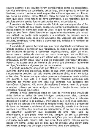severo exame; e os jesuítas foram considerados como os acusadores.
Um dos membros da sociedade, desde logo, tinha aprovado o livro de
Molinos, porém o resto se cuidou que não voltasse aparecer em Roma.
No curso do exame, tanto Molinos como Petrucci se defenderam tão
bem que seus livros foram de novo aprovados, e as respostas que os
jesuítas tinham escrito foram censuradas como escandalosas.
A conduta de Petrucci nesta ocasião foi tão aprovada que não só fez
crescer o crédito de sua causa, senão seus próprios honorários; porque
pouco depois foi nomeado bispo de Jesis, o que foi uma declaração do
Papa em seu favor. Seus livros foram agora mais estimados que nunca,
seu método foi tanto mais seguido, e a novidade do mesmo, com a
nova aprovação dada após uma acusação tão vigorosa por parte dos
jesuítas, contribuiu tanto mais a aumentar seu crédito e o número de
seus partidários.
A conduta do padre Petrucci em sua nova dignidade contribuiu em
grande medida a aumentar sua reputação, de modo que seus inimigos
não estavam dispostos a continuar incomodando-o; além do mais,
havia menos razões de censura em seus livros que nos de Molinos.
Algumas passagens nos que este último não se expressava com tanta
precaução, porém dava lugar a que se pudessem expressar objeções,
Petrucci as expressava de maneira tão plena que eliminava facilmente
as objeções feitas a algumas partes de sua obra.
A grande reputação adquirida por Molinos e Petrucci foi a causa do
aumento diário dos quietistas. Todos os que eram considerados como
sinceramente devotos, ou pelo menos afetavam sê-lo, eram contados
entre eles. Se observar que estas pessoas voltavam-se mais estritas
em quanto a sua vida e a suas devoções mentais, pareciam não
obstante ter menor zelo em toda sua conduta nas questões das
cerimônias litúrgicas. Não eram tão assíduos à missa, nem tão prestes
a realizar missas por seus amigos; tampouco freqüentavam tanto a
confissão nem as procissões.
Embora a nova aprovação dada ao livro de Molinos pela Inquisição
tinha detido as ações de seus inimigos, continuavam eles, contudo,
mantendo um mortal ódio contra ele em seus corações, e estavam
decididos a destruí-lo se possível. Insinuaram que tinha más intenções,
e que era de coração um inimigo da religião cristã; que sob a pretensão
de levar os homens a sublimes alturas de devoção, queria tirar de suas
mentes o sentido dos mistérios do cristianismo. E no que diz respeito
ao espanhol, sugeriram que descendia de uma raça judia ou
maometana, e que podia levar em seu sangue, ou em sua primeira
educação, algumas sementes daquelas religiões que tinha desde então
cultivado com não menos arte que zelo. Esta última calúnia afetou
pouco em Roma, ainda que se diga que foi enviada uma ordem para
examinar os registros do lugar onde Molinos tinha sido batizado.
 
