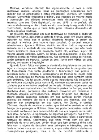 Molinos, vendo-se atacado tão vigorosamente, e com a mais
implacável malícia, adotou todas as precauções necessárias para
impedir que se acreditasse a estas imputações. Escreveu um tratado
titulado "Comunhão freqüente e diária", que recebeu do mesmo modo
a aprovação dos clérigos romanistas mais distinguidos. Isto foi
impresso com sua "Guia Espiritual", no ano 1675; e no prefacio ele
mesmo declarava que não o havia escrito com desígnio algum de iniciar
controvérsia, senão que o tinha feito pelas intensas demandas de
muitas pessoas piedosas.
Os jesuítas, fracassados em suas tentativas de esmagar o poder de
Molinos em Roma, apelaram à corte de França, onde, em pouco tempo,
lograram tal êxito que o cardeal d'Estrees recebeu a ordem de
perseguir a Molinos com todo o rigor possível. O cardeal, embora
estreitamente ligado a Molinos, decidiu sacrificar todo o sagrado da
amizade ante a vontade de seu amo. Contudo, ao ver que não havia
razões suficientes para uma acusação contra ele, resolveu suprir ele
mesmo aquela carência. Assim, se dirigiu aos inquisidores, e deu-lhes
informes acerca de vários particulares, não somente acerca de Molinos,
senão também de Petrucci, sendo os dois, junto com vários de seus
amigos, entregues à Inquisição.
Quando foram feitos comparecer diante dos inquisidores (o que teve
lugar a começos do ano 1684), Petrucci respondeu às perguntas que
lhe formularam com tanta prudência e temperança que pronto o
deixaram solto; e embora o interrogatório de Molinos foi muito mais
longo, se esperava de maneira generalizada que seria também solto;
sem embargo, não foi assim. Ainda que os inquisidores não dispunham
de nenhuma acusação justa contra lê, contudo extremaram todos os
cuidados por encontrá-lo culpável de heresia. Primeiro objetaram que
mantivesse correspondência com diferentes partes da Europa; mas foi
absolvido disso, porquanto não puderam converter em criminoso o
conteúdo daquela correspondência. Depois dirigiram sua atenção a
alguns papéis suspeitos achados em sua câmara; porém Molinos
explicou de maneira tão clara o significado dos mesmos, que não
puderam ser empregados em sua contra. Por último, o cardeal
d'Estrees, depois de mostrar a ordem que tinha-lhe enviado o rei da
França para perseguir a Molinos, disse que podia demonstrar mais do
necessário contra ele para convencê-los de que era culpado de heresia.
Para isso, perverteu o significado de algumas passagens nos livros e
papéis de Molinos, e relatou muitas circunstâncias falsas e agravantes
relativas ao preso. Reconheceu que tinha vivido com ele sob a
aparência de uma amizade, porém disse que isso somente tinha sido
feito com o objeto de descobrir seus princípios e intenções; que os
havia achados maus em sua natureza, e que deles deviam derivar-se
conseqüências perigosas; mas, a fim de deixá-lo totalmente a
 