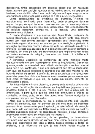 descoberto, tinha consentido em diversas coisas que em realidade
detestava em seu coração; que por estes médios entrou no segredo de
Molinos, mas decidiu não tomar ação alguma até que surgisse uma
oportunidade apropriada para esmagá-lo a ele e a seus seguidores.
Como conseqüência da evidência de d'Estrees, Molinos foi
estreitamente confinado pela Inquisição, onde prosseguiu durante
algum tempo, no qual tudo se manteve em paz, e seus seguidores
prosseguiram com seu método sem interrupção. Mas repentinamente
os jesuítas decidiram extirpá-los, e se desatou uma tormenta
extremamente violenta.
O conde Vespianini e sua esposa, don Paulo Rochi, professor da
família Borghese, e alguns de sua família, foram junto com alguns
outros (em total setenta pessoas) apreendidos pela Inquisição; entre
eles havia alguns altamente estimados por sua erudição e piedade. A
acusação apresentada contra o clero era o de seu descuido em dizer o
breviário; o resto era acusado de ir à comunhão sem assistir primeiro a
confissão. Em uma palavra, se argumentava que negligenciavam todas
as partes externas da religião, dando-se por inteiro à solidão e à
oração interior.
A condessa Vespianini se comportou de uma maneira muito
desacostumada em seu interrogatório ante os inquisidores. Disse-lhes
que ela jamais tinha revelado seu método de devoção a nenhum mortal
mais que a seu confessor, e que era impossível que eles o soubessem
sem que ele tivesse revelado o segredo; que por isso mesmo já era
hora de deixar de assistir à confissão, se os sacerdotes a empregavam
para isto, para descobrir a outrem os mais secretos pensamentos que
lhes eram revelados; e que ela, de agora em diante, somente se
confessaria a Deus.
Por causa deste animoso discurso, e pelo grande tumulto ocasionado
por causa da situação da condessa, os inquisidores julgaram mais
prudente liberá-la a ela e a seu marido, para que o povo não se
amotinasse, e para que o que ela dizia não diminuísse o crédito da
confissão. Ambos, pois, foram libertados, mas ficando obrigados a
comparecer sempre que chamados.
Além dos já mencionados, tal era o aborrecimento dos jesuítas
contra os quietistas, que no período de um mês mais de duzentas
pessoas foram apressadas pela Inquisição; e este método de devoção
que tinha sido considerado na Itália como o mais elevado ao qual os
mortais pudessem aspirar, foi considerado herético, e seus principais
promotores encerrados em miseráveis masmorras.
A fim de extirpar o quietismo, de ser possível, os inquisidores
enviaram uma carta circular ao cardeal Cibo, como ministro principal,
para que dispersasse por toda a Itália. Estava dirigida a todos os
prelados, e os informava de que, já que havia muitas escolas e
 