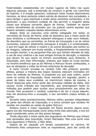 fraternidades estabelecidas em muitos lugares da Itália nas quais
algumas pessoas, sob a pretensão de conduzir a gente nos caminhos
do Espírito, e à oração aprazível, instilavam neles muitas abomináveis
heresias, se dava portanto ordem estrita de dissolver tais sociedades, e
para obrigar o guia espiritual a andar pelos caminhos conhecidos; e em
particular, a que tivessem cuidado de não permitir a ninguém desta
classe que dirigisse convento algum de freiras. Também se deram
ordens semelhantes de proceder por via judicial contra aqueles que
fossem achados culpados destes abomináveis erros.
Depois disto se executou uma estrita indagação em todos os
conventos de freiras de Roma, onde se descobriu que a maior parte de
seus diretores e confessores estavam entregues a este novo método.
Se descobriu que os carmelitas, as freiras da Concepção e as de vários
conventos, estavam totalmente entregues à oração e à contemplação,
e que em lugar de utilizar o rosário e as outras devoções aos santos ou
às imagens, estavam em muita solidão, e freqüentemente no exercício
da oração mental; e ao perguntar-lhes por que tinham deixado de lado
o uso de seus rosários e de suas antigas formas de devoção, a resposta
que deram foi que assim os tinham aconselhado seus diretores. A
Inquisição, com esta informação, ordenou que todos os livros escritos
na mesma tendência que os de Molinos e Petrucci foram confiscados, e
que se obrigasse a voltar às formas anteriores de devoção.
A carta circular enviada ao cardeal Cibo não produziu grandes
efeitos, porque a maioria dos bispos italianos estavam inclinados em
favor do método de Molinos. O propósito era que esta ordem, assim
como as outras da Inquisição, fosse mantida em segredo; porém, a
pesar de todos seus cuidados, se imprimiram cópias da mesma, e
foram dispersas pela maior parte das principais cidades da Itália. Isto
causou muita irritação aos inquisidores, que empregavam todos os
métodos que podiam para ocultar seus procedimentos aos olhos do
mundo. Eles acusaram o cardeal, culpando-o de ser a causa daquilo;
mas ele devolveu-lhes a acusação, e seu secretário culpou ambas as
partes.
Durante estes acontecimentos, Molinos sofreu grandes indignidades
de parte dos oficiais da Inquisição, e o único consolo que recebeu foi
receber em ocasiões as visitas do padre Petrucci.
Embora tivera a maior reputação em Roma durante alguns anos,
agora era tão menosprezado como antes tinha sido admirado, e era em
geral considerado como um dos piores hereges.
Tendo abjurado a maior parte dos seguidores de Molinos que tinham
sido apresados pela Inquisição, foram libertados. Mas uma sorte mais
dura aguardava a Molinos, o líder deles.
Depois de ter passado um tempo considerável no cárcere, foi
finalmente feito comparecer ante os inquisidores, para dar conta de
 