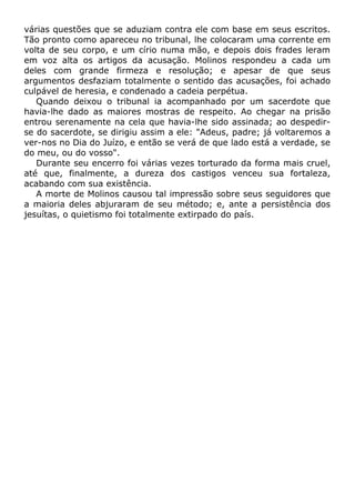 várias questões que se aduziam contra ele com base em seus escritos.
Tão pronto como apareceu no tribunal, lhe colocaram uma corrente em
volta de seu corpo, e um círio numa mão, e depois dois frades leram
em voz alta os artigos da acusação. Molinos respondeu a cada um
deles com grande firmeza e resolução; e apesar de que seus
argumentos desfaziam totalmente o sentido das acusações, foi achado
culpável de heresia, e condenado a cadeia perpétua.
Quando deixou o tribunal ia acompanhado por um sacerdote que
havia-lhe dado as maiores mostras de respeito. Ao chegar na prisão
entrou serenamente na cela que havia-lhe sido assinada; ao despedir-
se do sacerdote, se dirigiu assim a ele: "Adeus, padre; já voltaremos a
ver-nos no Dia do Juízo, e então se verá de que lado está a verdade, se
do meu, ou do vosso".
Durante seu encerro foi várias vezes torturado da forma mais cruel,
até que, finalmente, a dureza dos castigos venceu sua fortaleza,
acabando com sua existência.
A morte de Molinos causou tal impressão sobre seus seguidores que
a maioria deles abjuraram de seu método; e, ante a persistência dos
jesuítas, o quietismo foi totalmente extirpado do país.
 