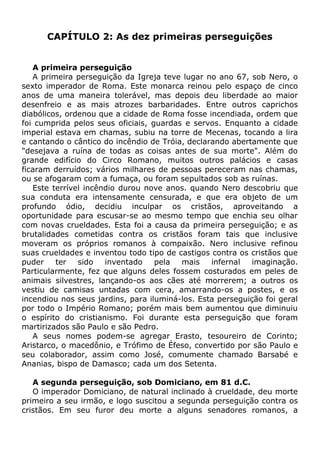 CAPÍTULO 2: As dez primeiras perseguições
A primeira perseguição
A primeira perseguição da Igreja teve lugar no ano 67, sob Nero, o
sexto imperador de Roma. Este monarca reinou pelo espaço de cinco
anos de uma maneira tolerável, mas depois deu liberdade ao maior
desenfreio e as mais atrozes barbaridades. Entre outros caprichos
diabólicos, ordenou que a cidade de Roma fosse incendiada, ordem que
foi cumprida pelos seus oficiais, guardas e servos. Enquanto a cidade
imperial estava em chamas, subiu na torre de Mecenas, tocando a lira
e cantando o cântico do incêndio de Tróia, declarando abertamente que
"desejava a ruína de todas as coisas antes de sua morte". Além do
grande edifício do Circo Romano, muitos outros palácios e casas
ficaram derruídos; vários milhares de pessoas pereceram nas chamas,
ou se afogaram com a fumaça, ou foram sepultados sob as ruínas.
Este terrível incêndio durou nove anos. quando Nero descobriu que
sua conduta era intensamente censurada, e que era objeto de um
profundo ódio, decidiu inculpar os cristãos, aproveitando a
oportunidade para escusar-se ao mesmo tempo que enchia seu olhar
com novas crueldades. Esta foi a causa da primeira perseguição; e as
brutalidades cometidas contra os cristãos foram tais que inclusive
moveram os próprios romanos à compaixão. Nero inclusive refinou
suas crueldades e inventou todo tipo de castigos contra os cristãos que
puder ter sido inventado pela mais infernal imaginação.
Particularmente, fez que alguns deles fossem costurados em peles de
animais silvestres, lançando-os aos cães até morrerem; a outros os
vestiu de camisas untadas com cera, amarrando-os a postes, e os
incendiou nos seus jardins, para iluminá-los. Esta perseguição foi geral
por todo o Império Romano; porém mais bem aumentou que diminuiu
o espírito do cristianismo. Foi durante esta perseguição que foram
martirizados são Paulo e são Pedro.
A seus nomes podem-se agregar Erasto, tesoureiro de Corinto;
Aristarco, o macedônio, e Trófimo de Éfeso, convertido por são Paulo e
seu colaborador, assim como José, comumente chamado Barsabé e
Ananias, bispo de Damasco; cada um dos Setenta.
A segunda perseguição, sob Domiciano, em 81 d.C.
O imperador Domiciano, de natural inclinado à crueldade, deu morte
primeiro a seu irmão, e logo suscitou a segunda perseguição contra os
cristãos. Em seu furor deu morte a alguns senadores romanos, a
 