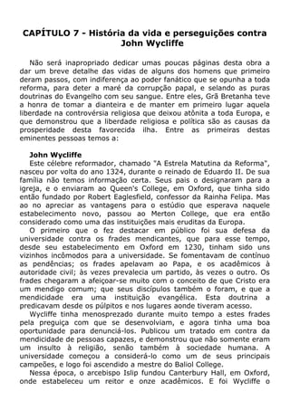 CAPÍTULO 7 - História da vida e perseguições contra
John Wycliffe
Não será inapropriado dedicar umas poucas páginas desta obra a
dar um breve detalhe das vidas de alguns dos homens que primeiro
deram passos, com indiferença ao poder fanático que se opunha a toda
reforma, para deter a maré da corrupção papal, e selando as puras
doutrinas do Evangelho com seu sangue. Entre eles, Grã Bretanha teve
a honra de tomar a dianteira e de manter em primeiro lugar aquela
liberdade na controvérsia religiosa que deixou atônita a toda Europa, e
que demonstrou que a liberdade religiosa e política são as causas da
prosperidade desta favorecida ilha. Entre as primeiras destas
eminentes pessoas temos a:
John Wycliffe
Este célebre reformador, chamado "A Estrela Matutina da Reforma",
nasceu por volta do ano 1324, durante o reinado de Eduardo II. De sua
família não temos informação certa. Seus pais o designaram para a
igreja, e o enviaram ao Queen's College, em Oxford, que tinha sido
então fundado por Robert Eaglesfield, confessor da Rainha Felipa. Mas
ao no apreciar as vantagens para o estúdio que esperava naquele
estabelecimento novo, passou ao Merton College, que era então
considerado como uma das instituições mais eruditas da Europa.
O primeiro que o fez destacar em público foi sua defesa da
universidade contra os frades mendicantes, que para esse tempo,
desde seu estabelecimento em Oxford em 1230, tinham sido uns
vizinhos incômodos para a universidade. Se fomentavam de contínuo
as pendências; os frades apelavam ao Papa, e os acadêmicos à
autoridade civil; às vezes prevalecia um partido, às vezes o outro. Os
frades chegaram a afeiçoar-se muito com o conceito de que Cristo era
um mendigo comum; que seus discípulos também o foram, e que a
mendicidade era uma instituição evangélica. Esta doutrina a
predicavam desde os púlpitos e nos lugares aonde tiveram acesso.
Wycliffe tinha menosprezado durante muito tempo a estes frades
pela preguiça com que se desenvolviam, e agora tinha uma boa
oportunidade para denunciá-los. Publicou um tratado em contra da
mendicidade de pessoas capazes, e demonstrou que não somente eram
um insulto à religião, senão também à sociedade humana. A
universidade começou a considerá-lo como um de seus principais
campeões, e logo foi ascendido a mestre do Baliol College.
Nessa época, o arcebispo Islip fundou Canterbury Hall, em Oxford,
onde estabeleceu um reitor e onze acadêmicos. E foi Wycliffe o
 