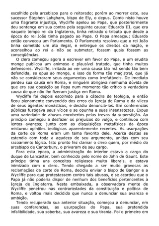 escolhido pelo arcebispo para o reitorado; porém ao morrer este, seu
sucessor Stephen Lahgham, bispo de Ely, o depus. Como nisto houve
uma flagrante injustiça, Wycliffe apelou ao Papa, que posteriormente
deu sentença em sua contra pela seguinte causa: Eduardo III, que era
naquele tempo rei da Inglaterra, tinha retirado o tributo que desde a
época do rei João tinha pagado ao Papa. O Papa ameaçou; Eduardo
então convocou um Parlamento. O Parlamento resolveu que o rei João
tinha cometido um ato ilegal, e entregue os direitos da nação, e
aconselhou ao rei a não se submeter, fossem quais fossem as
conseqüências.
O clero começou agora a escrever em favor do Papa, e um erudito
monge publicou um animoso e plausível tratado, que tinha muitos
defensores. Wycliffe, irritado ao ver uma causa tão má sendo tão bem
defendida, se opus ao monge, e isso de forma tão magistral, que já
não se consideraram seus argumentos como irrefutáveis. De imediato
perdeu sua causa em Roma, e ninguém abrigava nenhuma dúvida de
que era sua oposição ao Papa num momento tão crítico a verdadeira
causa de que não lhe fizeram justiça em Roma.
Wycliffe foi depois escolhido para a cátedra de teologia, e então
ficou plenamente convencido dos erros da Igreja de Roma e da vileza
de seus agentes monásticos, e decidiu denunciá-los. Em conferencias
públicas fustigava seus vícios e se opunha a suas insensatezes. Expus
uma variedade de abusos encobertos pelas trevas da superstição. Ao
princípio começou a desfazer os prejuízos do vulgo, e continuou com
lentos avanços; junto com as disquisições metafísicas da época
misturou opiniões teológicas aparentemente recentes. As usurpações
da corte de Roma eram um tema favorito dele. Acerca destas se
estendia com toda a agudeza de seu argumento, unidas com seu
razoamento lógico. Isto pronto fez clamar o clero quem, por médio do
arcebispo de Canterbury, o privaram de seu cargo.
Para esta época, a administração do interior estava a cargo do
duque de Lancaster, bem conhecido pelo nome de John de Gaunt. Este
príncipe tinha uns conceitos religiosos muito liberais, e estava
inimizado com o clero. Tendo chegado a ser muito gravosas as
reclamações da corte de Roma, decidiu enviar o bispo de Bangor e a
Wycliffe para que protestassem contra tais abusos, e se acordou que o
Papa já não poderia dispor de nenhum dos benefícios pertencentes à
Igreja de Inglaterra. Nesta embaixada, a observadora mente de
Wycliffe penetrou nas contrariedades da constituição e política de
Roma, e voltou mais decidido que nunca a denunciar sua avareza e
ambição.
Tendo recuperado sua anterior situação, começou a denunciar, em
suas conferencias, as usurpações do Papa, sua pretendida
infalibilidade, sua soberba, sua avareza e sua tirania. Foi o primeiro em
 