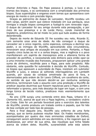 chamar Anticristo o Papa. Do Papa passava à pompa, o luxo e as
tramas dos bispos, e os contrastava com a simplicidade dos primeiros
bispos. Suas superstições e enganos eram temas que apresentava com
energia de mente e com precisão lógica.
Graças ao patrocínio do duque de Lancaster, Wycliffe recebeu um
bom cargo, porém assim que esteve instalado em sua paróquia, seus
inimigos e oração bispos começaram a fustigá-lo com renovado vigor.
O duque de Lancaster foi seu amigo durante esta perseguição, e por
meio de sua presença e a de Lorde Percy, conde marechal da
Inglaterra, predominou de tal modo no juízo que tudo acabou de forma
desordenada.
Depois da morte de Eduardo III lhe sucedeu seu neto, Ricardo II,
com somente onze anos de idade. Ao não conseguir o duque de
Lancaster ser o único regente, como esperava, começou a declinar seu
poder, e os inimigos de Wycliffe, aproveitando esta circunstância,
renovaram seus artigos de acusação em sua contra. Portanto, o Papa
expediu cinco bulas ao rei e a certos bispos, mas a regência e o povo
manifestaram um espírito de menosprezo ante a altaneira forma de
proceder do pontífice, e necessitando este dinheiro para então opor-se
a uma iminente invasão dos franceses, propuseram aplicar uma grande
suma de dinheiro, recolhida para o Papa, para este propósito. Não
obstante, esta questão foi submetida à decisão de Wycliffe. Contudo,
os bispos que apoiavam a autoridade do Papa, insistiam em submeter
Wycliffe a juízo, e estava já sofrendo interrogatórios em Lambeth
quando, por causa da conduta amotinada do povo lá fora, e
atemorizados pela ordem de Sir Lewis Clifford, um cavalheiro da corte,
no sentido de que não deviam decidir-se por nenhuma sentença
definitiva, terminaram tudo o assunto com uma proibição a Wycliffe de
predicar aquelas doutrinas que fossem repulsivas para o Papa; porém o
reformador a ignorou, pois indo descalço de lugar em lugar, e com uma
longa túnica de tecido rústico, predicava mais veementemente que
nunca.
No ano 1378 surgiu uma contenda entre dois Papa, Urbano VI e
Clemente VII, acerca de qual era o Papa legítimo, o verdadeiro vicário
de Cristo. Este foi um período favorável para o exercício dos talentos
de Wycliffe; pronto produziu um tratado contra o papado, que foi lido
de boa vontade por todo tipo de pessoas.
Para o final daquele ano, Wycliffe caiu enfermo de uma forte
doença, que se temia pudesse resultar fatal. Os frades mendicantes,
acompanhados por quatro dos mais eminentes cidadãos de Oxford,
conseguiram serem admitidos em seu dormitório, e lhe rogaram que se
desdissesse, por amor de sua alma, das injustiças que tinha falado
acerca da ordem deles. Wycliffe, surpreendido ante esta solene
 