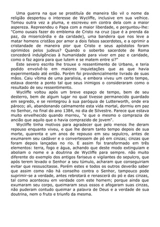 Uma guerra na que se prostituía de maneira tão vil o nome da
religião despertou o interesse de Wycliffe, inclusive em sua velhice.
Tomou outra vez a pluma, e escreveu em contra dela com a maior
aspereza. Repreendeu o Papa com a maior liberdade, e perguntou-lhe:
"Como ousais fazer do emblema de Cristo na cruz (que é a prenda da
paz, da misericórdia e da caridade), uma bandeira que nos leve a
matar homens cristãos por amor a dois falsos sacerdotes, e a oprimir a
cristandade de maneira pior que Cristo e seus apóstolos foram
oprimidos pelos judeus? Quando o soberbo sacerdote de Roma
concederá indulgências à humanidade para viver em paz e caridade,
como o faz agora para que lutem e se matem entre si?"
Este severo escrito lhe trouxe o ressentimento de Urbano, e teria
podido envolvê-lo em maiores inquietações que as que havia
experimentado até então. Porém foi providencialmente livrado de suas
mãos. Caiu vítima de uma paralisia, e embora viveu um certo tempo,
estava doente a ponto tal que seus inimigos o consideraram como o
resultado de seu ressentimento.
Wycliffe voltou após um breve espaço de tempo, bem de seu
desterro, bem de algum lugar no qual tivesse permanecido guardado
em segredo, e se reintegrou à sua paróquia de Lutterworth, onde era
pároco; ali, abandonando calmamente esta vida mortal, dormiu em paz
no Senhor, no final do ano 1384, no dia de Silvestre. Parece que estava
muito envelhecido quando morreu, "e que o mesmo o comprazia de
ancião que aquilo que o havia comprazido de jovem".
Wycliffe tinha motivos para agradecer que pelo menos lhe deram
repouso enquanto viveu, e que lhe deram tanto tempo depois de sua
morte, quarenta e um anos de repouso em seu sepulcro, antes de
exumarem seu cadáver e o convertessem de pó em cinzas; cinzas que
foram depois lançadas no rio. E assim foi transformado em três
elementos: terra, fogo e água, achando que deste modo extinguiam e
aboliam o nome e a doutrina de Wycliffe para sempre. não muito
diferente do exemplo dos antigos fariseus e vigilantes do sepulcro, que
após terem levado o Senhor a seu túmulo, acharam que conseguiriam
evitar que ressuscitasse. Porém estes e todos os outros deverão saber
que assim como não há conselho contra o Senhor, tampouco pode
suprimir-se a verdade, antes rebrotará e renascerá do pó e das cinzas,
tal como aconteceu em verdade com este homem; porque ainda que
exumaram seu corpo, queimaram seus ossos e afogaram suas cinzas,
não puderam contudo queimar a palavra de Deus e a verdade de sua
doutrina, nem o fruto e triunfo da mesma.
 