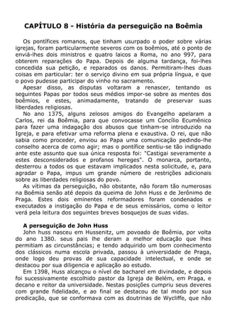 CAPÍTULO 8 - História da perseguição na Boêmia
Os pontífices romanos, que tinham usurpado o poder sobre várias
igrejas, foram particularmente severos com os boêmios, até o ponto de
enviá-lhes dois ministros e quatro laicos a Roma, no ano 997, para
obterem reparações do Papa. Depois de alguma tardança, foi-lhes
concedida sua petição, e reparados os danos. Permitiram-lhes duas
coisas em particular: ter o serviço divino em sua própria língua, e que
o povo pudesse participar do vinho no sacramento.
Apesar disso, as disputas voltaram a renascer, tentando os
seguintes Papas por todos seus médios impor-se sobre as mentes dos
boêmios, e estes, animadamente, tratando de preservar suas
liberdades religiosas.
No ano 1375, alguns zelosos amigos do Evangelho apelaram a
Carlos, rei da Boêmia, para que convocasse um Concílio Ecumênico
para fazer uma indagação dos abusos que tinham-se introduzido na
Igreja, e para efetivar uma reforma plena e exaustiva. O rei, que não
sabia como proceder, enviou ao Papa uma comunicação pedindo-lhe
conselho acerca de como agir; mas o pontífice sentiu-se tão indignado
ante este assunto que sua única resposta foi: "Castigai severamente a
estes desconsiderados e profanos hereges". O monarca, portanto,
desterrou a todos os que estavam implicados nesta solicitude, e, para
agradar o Papa, impus um grande número de restrições adicionais
sobre as liberdades religiosas do povo.
As vítimas da perseguição, não obstante, não foram tão numerosas
na Boêmia senão até depois da queima de John Huss e de Jerônimo de
Praga. Estes dois eminentes reformadores foram condenados e
executados a instigação do Papa e de seus emissários, como o leitor
verá pela leitura dos seguintes breves bosquejos de suas vidas.
A perseguição de John Huss
John huss nasceu em Hussenitz, um povoado de Boêmia, por volta
do ano 1380. seus pais lhe deram a melhor educação que lhes
permitiam as circunstâncias; e tendo adquirido um bom conhecimento
dos clássicos numa escola privada, passou à universidade de Praga,
onde logo deu provas de sua capacidade intelectual, e onde se
destacou por sua diligencia e aplicação ao estudo.
Em 1398, Huss alcançou o nível de bacharel em divindade, e depois
foi sucessivamente escolhido pastor da Igreja de Belém, em Praga, e
decano e reitor da universidade. Nestas posições cumpriu seus deveres
com grande fidelidade, e ao final se destacou de tal modo por sua
predicação, que se conformava com as doutrinas de Wycliffe, que não
 