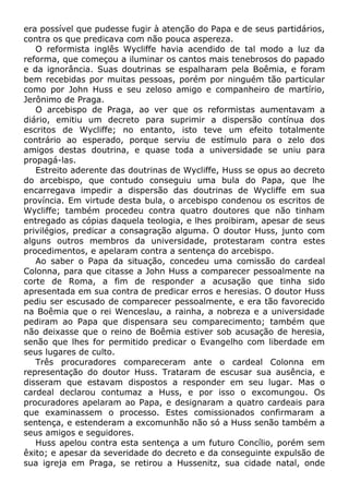 era possível que pudesse fugir à atenção do Papa e de seus partidários,
contra os que predicava com não pouca aspereza.
O reformista inglês Wycliffe havia acendido de tal modo a luz da
reforma, que começou a iluminar os cantos mais tenebrosos do papado
e da ignorância. Suas doutrinas se espalharam pela Boêmia, e foram
bem recebidas por muitas pessoas, porém por ninguém tão particular
como por John Huss e seu zeloso amigo e companheiro de martírio,
Jerônimo de Praga.
O arcebispo de Praga, ao ver que os reformistas aumentavam a
diário, emitiu um decreto para suprimir a dispersão contínua dos
escritos de Wycliffe; no entanto, isto teve um efeito totalmente
contrário ao esperado, porque serviu de estímulo para o zelo dos
amigos destas doutrina, e quase toda a universidade se uniu para
propagá-las.
Estreito aderente das doutrinas de Wycliffe, Huss se opus ao decreto
do arcebispo, que contudo conseguiu uma bula do Papa, que lhe
encarregava impedir a dispersão das doutrinas de Wycliffe em sua
província. Em virtude desta bula, o arcebispo condenou os escritos de
Wycliffe; também procedeu contra quatro doutores que não tinham
entregado as cópias daquela teologia, e lhes proibiram, apesar de seus
privilégios, predicar a consagração alguma. O doutor Huss, junto com
alguns outros membros da universidade, protestaram contra estes
procedimentos, e apelaram contra a sentença do arcebispo.
Ao saber o Papa da situação, concedeu uma comissão do cardeal
Colonna, para que citasse a John Huss a comparecer pessoalmente na
corte de Roma, a fim de responder a acusação que tinha sido
apresentada em sua contra de predicar erros e heresias. O doutor Huss
pediu ser escusado de comparecer pessoalmente, e era tão favorecido
na Boêmia que o rei Wenceslau, a rainha, a nobreza e a universidade
pediram ao Papa que dispensara seu comparecimento; também que
não deixasse que o reino de Boêmia estiver sob acusação de heresia,
senão que lhes for permitido predicar o Evangelho com liberdade em
seus lugares de culto.
Três procuradores compareceram ante o cardeal Colonna em
representação do doutor Huss. Trataram de escusar sua ausência, e
disseram que estavam dispostos a responder em seu lugar. Mas o
cardeal declarou contumaz a Huss, e por isso o excomungou. Os
procuradores apelaram ao Papa, e designaram a quatro cardeais para
que examinassem o processo. Estes comissionados confirmaram a
sentença, e estenderam a excomunhão não só a Huss senão também a
seus amigos e seguidores.
Huss apelou contra esta sentença a um futuro Concílio, porém sem
êxito; e apesar da severidade do decreto e da conseguinte expulsão de
sua igreja em Praga, se retirou a Hussenitz, sua cidade natal, onde
 