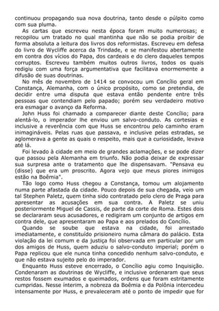 continuou propagando sua nova doutrina, tanto desde o púlpito como
com sua pluma.
As cartas que escreveu nesta época foram muito numerosas; e
recopilou um tratado no qual mantinha que não se podia proibir de
forma absoluta a leitura dos livros dos reformistas. Escreveu em defesa
do livro de Wycliffe acerca da Trindade, e se manifestou abertamente
em contra dos vícios do Papa, dos cardeais e do clero daqueles tempos
corruptos. Escreveu também muitos outros livros, todos os quais
redigiu com uma força argumentativa que facilitava enormemente a
difusão de suas doutrinas.
No mês de novembro de 1414 se convocou um Concílio geral em
Constança, Alemanha, com o único propósito, como se pretendia, de
decidir entre uma disputa que estava então pendente entre três
pessoas que contendiam pelo papado; porém seu verdadeiro motivo
era esmagar o avanço da Reforma.
John Huss foi chamado a comparecer diante deste Concílio; para
alentá-lo, o imperador lhe enviou um salvo-conduto. As cortesias e
inclusive a reverência com que Huss se encontrou pelo caminho eram
inimagináveis. Pelas ruas que passava, e inclusive pelas estradas, se
aglomerava a gente as quais o respeito, mais que a curiosidade, levava
até lá.
Foi levado à cidade em meio de grandes aclamações, e se pode dizer
que passou pela Alemanha em triunfo. Não podia deixar de expressar
sua surpresa ante o tratamento que lhe dispensavam. "Pensava eu
(disse) que era um proscrito. Agora vejo que meus piores inimigos
estão na Boêmia".
Tão logo como Huss chegou a Constança, tomou um alojamento
numa parte afastada da cidade. Pouco depois de sua chegada, veio um
tal Stephen Paletz, quem tinha sido contratado pelo clero de Praga para
apresentar as acusações em sua contra. A Paletz se uniu
posteriormente Miguel de Cassis, de parte da corte de Roma. Estes dois
se declararam seus acusadores, e redigiram um conjunto de artigos em
contra dele, que apresentaram ao Papa e aos prelados do Concílio.
Quando se soube que estava na cidade, foi arrestado
imediatamente, e constituído prisioneiro numa câmara do palácio. Esta
violação da lei comum e da justiça foi observada em particular por um
dos amigos de Huss, quem aduziu o salvo-conduto imperial; porém o
Papa replicou que ele nunca tinha concedido nenhum salvo-conduto, e
que não estava sujeito pelo do imperador.
Enquanto Huss esteve encerrado, o Concílio agiu como Inquisição.
Condenaram as doutrinas de Wycliffe, e inclusive ordenaram que seus
restos fossem exumados e queimados, ordens que foram estritamente
cumpridas. Nesse ínterim, a nobreza da Boêmia e da Polônia intercedeu
intensamente por Huss, e prevaleceram até o ponto de impedir que for
 