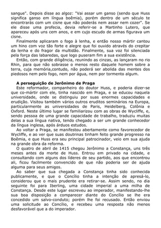 sangue". Depois disse ao algoz: "Vai assar um ganso (sendo que Huss
significa ganso em língua boêmia), porém dentro de um século te
encontrarás com um cisne que não poderás nem assar nem cozer". Se
ele disse uma profecia, devia referir-se a Martinho Lutero, que
apareceu após uns cem anos, e em cujo escudo de armas figurava um
cisne.
Finalmente aplicaram o fogo à lenha, e então nosso mártir cantou
um hino com voz tão forte e alegre que foi ouvido através do crepitar
da lenha e do fragor da multidão. Finalmente, sua voz foi silenciada
pela força das labaredas, que logo puseram fim a sua existência.
Então, com grande diligência, reunindo as cinzas, as lançaram no rio
Rhin, para que não sobrasse o menos resto daquele homem sobre a
terra, cuja memória,contudo, não poderá ser abolida das mentes dos
piedosos nem pelo fogo, nem por água, nem por tormento algum.
A perseguição de Jerônimo de Praga
Este reformador, companheiro do doutor Huss, e poderia dizer-se
que co-mártir com ele, tinha nascido em Praga, e se educou naquela
universidade, onde se distinguiu por suas enormes capacidades e
erudição. Visitou também vários outros eruditos seminários na Europa,
particularmente as universidades de Paris, Heidelberg, Colônia e
Oxford. Neste último lugar se familiarizou com as obras de Wycliffe, e,
sendo pessoa de uma grande capacidade de trabalho, traduziu muitas
delas a sua língua nativa, tendo chegado a ser um grande conhecedor
da língua inglesa, após árduos estudos.
Ao voltar a Praga, se manifestou abertamente como favorecedor de
Wycliffe, e ao ver que suas doutrinas tinham feito grande progresso na
Boêmia, e que Huss era seu principal patrocinador, veio em sua ajuda
na grande obra da reforma.
O quatro de abril de 1415 chegou Jerônimo a Constança, uns três
meses antes da morte de Huss. Entrou em privado na cidade, e
consultando com alguns dos líderes de seu partido, aos que encontrou
ali, ficou facilmente convencido de que não poderia ser de ajuda
alguma para seus amigos.
Ao saber que sua chegada a Constança tinha sido conhecida
publicamente, e que o Concílio tinha a intenção de apresá-lo,
considerou que o mais prudente era retirar-se. Assim sendo, no dia
seguinte foi para Iberling, uma cidade imperial a uma milha de
Constança. Desde este lugar escreveu ao imperador, manifestando-lhe
sua boa disposição a comparecer diante do Concílio se lhe era
concedido um salvo-conduto; porém lhe foi recusado. Então enviou
uma solicitude ao Concílio, e recebeu uma resposta não menos
desfavorável que a do imperador.
 