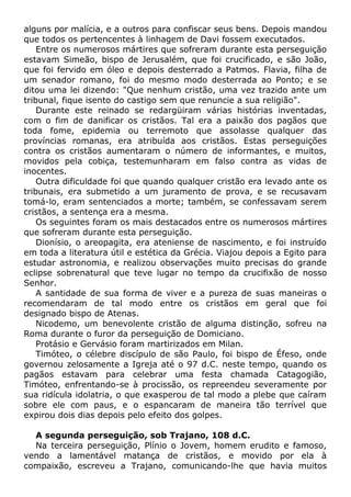 alguns por malícia, e a outros para confiscar seus bens. Depois mandou
que todos os pertencentes à linhagem de Davi fossem executados.
Entre os numerosos mártires que sofreram durante esta perseguição
estavam Simeão, bispo de Jerusalém, que foi crucificado, e são João,
que foi fervido em óleo e depois desterrado a Patmos. Flavia, filha de
um senador romano, foi do mesmo modo desterrada ao Ponto; e se
ditou uma lei dizendo: "Que nenhum cristão, uma vez trazido ante um
tribunal, fique isento do castigo sem que renuncie a sua religião".
Durante este reinado se redargüiram várias histórias inventadas,
com o fim de danificar os cristãos. Tal era a paixão dos pagãos que
toda fome, epidemia ou terremoto que assolasse qualquer das
províncias romanas, era atribuída aos cristãos. Estas perseguições
contra os cristãos aumentaram o número de informantes, e muitos,
movidos pela cobiça, testemunharam em falso contra as vidas de
inocentes.
Outra dificuldade foi que quando qualquer cristão era levado ante os
tribunais, era submetido a um juramento de prova, e se recusavam
tomá-lo, eram sentenciados a morte; também, se confessavam serem
cristãos, a sentença era a mesma.
Os seguintes foram os mais destacados entre os numerosos mártires
que sofreram durante esta perseguição.
Dionísio, o areopagita, era ateniense de nascimento, e foi instruído
em toda a literatura útil e estética da Grécia. Viajou depois a Egito para
estudar astronomia, e realizou observações muito precisas do grande
eclipse sobrenatural que teve lugar no tempo da crucifixão de nosso
Senhor.
A santidade de sua forma de viver e a pureza de suas maneiras o
recomendaram de tal modo entre os cristãos em geral que foi
designado bispo de Atenas.
Nicodemo, um benevolente cristão de alguma distinção, sofreu na
Roma durante o furor da perseguição de Domiciano.
Protásio e Gervásio foram martirizados em Milan.
Timóteo, o célebre discípulo de são Paulo, foi bispo de Éfeso, onde
governou zelosamente a Igreja até o 97 d.C. neste tempo, quando os
pagãos estavam para celebrar uma festa chamada Catagogião,
Timóteo, enfrentando-se à procissão, os repreendeu severamente por
sua ridícula idolatria, o que exasperou de tal modo a plebe que caíram
sobre ele com paus, e o espancaram de maneira tão terrível que
expirou dois dias depois pelo efeito dos golpes.
A segunda perseguição, sob Trajano, 108 d.C.
Na terceira perseguição, Plínio o Jovem, homem erudito e famoso,
vendo a lamentável matança de cristãos, e movido por ela à
compaixão, escreveu a Trajano, comunicando-lhe que havia muitos
 
