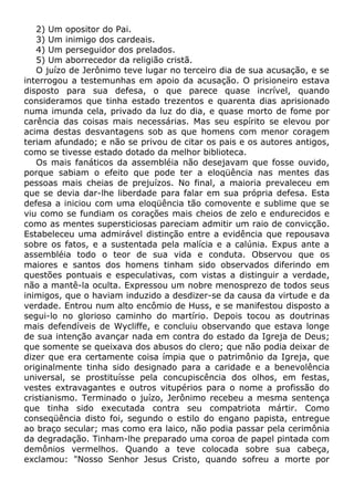 2) Um opositor do Pai.
3) Um inimigo dos cardeais.
4) Um perseguidor dos prelados.
5) Um aborrecedor da religião cristã.
O juízo de Jerônimo teve lugar no terceiro dia de sua acusação, e se
interrogou a testemunhas em apoio da acusação. O prisioneiro estava
disposto para sua defesa, o que parece quase incrível, quando
consideramos que tinha estado trezentos e quarenta dias aprisionado
numa imunda cela, privado da luz do dia, e quase morto de fome por
carência das coisas mais necessárias. Mas seu espírito se elevou por
acima destas desvantagens sob as que homens com menor coragem
teriam afundado; e não se privou de citar os pais e os autores antigos,
como se tivesse estado dotado da melhor biblioteca.
Os mais fanáticos da assembléia não desejavam que fosse ouvido,
porque sabiam o efeito que pode ter a eloqüência nas mentes das
pessoas mais cheias de prejuízos. No final, a maioria prevaleceu em
que se devia dar-lhe liberdade para falar em sua própria defesa. Esta
defesa a iniciou com uma eloqüência tão comovente e sublime que se
viu como se fundiam os corações mais cheios de zelo e endurecidos e
como as mentes supersticiosas pareciam admitir um raio de convicção.
Estabeleceu uma admirável distinção entre a evidência que repousava
sobre os fatos, e a sustentada pela malícia e a calúnia. Expus ante a
assembléia todo o teor de sua vida e conduta. Observou que os
maiores e santos dos homens tinham sido observados diferindo em
questões pontuais e especulativas, com vistas a distinguir a verdade,
não a mantê-la oculta. Expressou um nobre menosprezo de todos seus
inimigos, que o haviam induzido a desdizer-se da causa da virtude e da
verdade. Entrou num alto encômio de Huss, e se manifestou disposto a
segui-lo no glorioso caminho do martírio. Depois tocou as doutrinas
mais defendíveis de Wycliffe, e concluiu observando que estava longe
de sua intenção avançar nada em contra do estado da Igreja de Deus;
que somente se queixava dos abusos do clero; que não podia deixar de
dizer que era certamente coisa ímpia que o patrimônio da Igreja, que
originalmente tinha sido designado para a caridade e a benevolência
universal, se prostituísse pela concupiscência dos olhos, em festas,
vestes extravagantes e outros vitupérios para o nome a profissão do
cristianismo. Terminado o juízo, Jerônimo recebeu a mesma sentença
que tinha sido executada contra seu compatriota mártir. Como
conseqüência disto foi, segundo o estilo do engano papista, entregue
ao braço secular; mas como era laico, não podia passar pela cerimônia
da degradação. Tinham-lhe preparado uma coroa de papel pintada com
demônios vermelhos. Quando a teve colocada sobre sua cabeça,
exclamou: "Nosso Senhor Jesus Cristo, quando sofreu a morte por
 