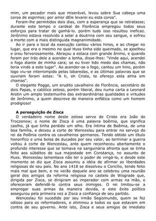 mim, um pecador mais que miserável, levou sobre Sua cabeça uma
coroa de espinhos; por amor dEle levarei eu esta coroa".
Foram-lhe permitidos dois dias, com a esperança que se retratasse;
durante este tempo o cardeal de Florência empregou todos seus
esforços para tratar de ganhá-lo. porém tudo isso resultou ineficaz.
Jerônimo estava resolvido a selar a doutrina com seu sangue, e sofreu
a morte com a mais distinguida magnanimidade.
Ao ir para o local da execução cantou vários hinos, e ao chegar no
lugar, que era o mesmo no qual Huss tinha sido queimado, se ajoelhou
e orou fervorosamente. Abraçou a estaca com grande ânimo, e quando
foram por trás dele a acender a lenha, disse-lhes: "Vinde aqui, acendei
o fogo diante de minha cara; se eu tiver tido medo das chamas, não
teria vindo a este lugar". Ao acender-se o fogo, cantou um hino, porém
logo viu-se interrompido pelas labaredas, e as últimas palavras que se
ouviram foram estas: "A ti, oh Cristo, te ofereço esta alma em
chamas".
O elegante Pogge, um erudito cavalheiro de Florência, secretário de
dois Papas, e católico zeloso, porém liberal, deu numa carta a Leonard
Arotin um amplo testemunho das extraordinárias qualidades e virtudes
de Jerônimo, a quem descreve de maneira enfática como um homem
prodigioso!
A perseguição de Zisca
O verdadeiro nome deste zeloso servo de Cristo era João de
Troczonow; o nome de Zisca é uma palavra boêmia, que significa
caolho, já que tinha perdido um olho. Era íntima de Boêmia, de uma
boa família, e deixou a corte de Wenceslau para entrar no serviço do
rei da Polônia contra os cavalheiros germanos. Tendo obtido um título
honorifico e uma bolsa de ducados por seu valor, ao terminar a guerra
voltou à corte de Wenceslau, ante quem reconheceu abertamente o
profundo interesse que se tomava na sanguinária afronta que se tinha
feito aos súbditos de sua majestade em Constança, no assunto de
Huss. Wenceslau lamentava não ter o poder de vingá-lo, e desde este
momento se diz que Zisca assumiu a idéia de afirmar as liberdades
religiosas de seu país. No ano 1418 se dissolveu o Concílio, tendo feito
mais mal que bem, e no verão daquele ano se celebrou uma reunião
geral dos amigos da reforma religiosa no castelo de Wisgrade que,
dirigida por Zisca, se dirigiram ao imperador com armas na mão, e
ofereceram defendê-lo contra seus inimigos. O rei limitou-se a
empregar suas armas da maneira devida, e este êxito político
assegurou pela primeira vez a Zisca a confiança de seu partido.
Wenceslau foi sucedido por seu irmão Segismundo, quem se fez
odioso para os reformadores, e eliminou a todos os que estavam em
contra de seu governo. Ante isto, Zisca e seus amigos de imediato
 
