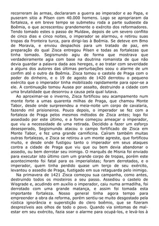 recorreram às armas, declararam a guerra ao imperador e ao Papa, e
puseram sitio a Pilsen com 40.000 homens. Logo se apropriaram da
fortaleza, e em breve tempo se submeteu roda a parte sudoeste da
Boêmia, o que acrescentou grandemente o exército dos reformadores.
Tendo tomado estes o passo de Muldaw, depois de um severo conflito
de cinco dias e cinco noites, o imperador se alarmou, e retirou suas
tropas da fronteira turca, para dirigi-las à Boêmia. Se deteve em Bmo
de Moravia, e enviou despachos para um tratado de paz, em
preparação do qual Zisca entregou Pilsen e todas as fortalezas que
tinha tomado. Segismundo agiu de forma que mostrava que
verdadeiramente agia com base na doutrina romanista de que não
devia guardar a palavra dada aos hereges, e ao tratar com severidade
a alguns dos autores das últimas perturbações soou o alarme de um
confim até o outro da Boêmia. Zisca tomou o castelo de Praga com o
poder do dinheiro, e o 19 de agosto de 1420 derrotou o pequeno
exército que o imperador tinha mobilizado rapidamente para opor-se a
ele. A continuação tomou Ausea por assalto, destruindo a cidade com
uma brutalidade que desonrou a causa pela qual lutava.
Ao aproximar-se o inverno, Zisca fortificou seu acampamento num
monte forte a umas quarenta milhas de Praga, que chamou Monte
Tabor, desde onde surpreendeu a meia-noite um corpo de cavalaria,
fazendo mil prisioneiros. Pouco depois, o imperador se fez com a
fortaleza de Praga pelos mesmos métodos de Zisca antes; logo foi
assediado por este último, e a fome começou ameaçar o imperador,
que viu a necessidade de uma retirada. Decidido a fazer um esforço
desesperado, Segismundo atacou o campo fortificado de Zisca em
Monte Tabor, e fez uma grande carnificina. Caíram também muitas
outras fortalezas, e Zisca se retirou a um monte agreste, que fortificou
muito, e desde onde fustigou tanto o imperador em seus ataques
contra a cidade de Praga que viu que ou bem devia abandonar o
assedio, ou bem derrotar seu inimigo. O marquês de Misnia foi enviado
para executar isto último com um grande corpo de tropas, porém este
acontecimento foi fatal para os imperialistas; foram derrotados, e o
imperador, quem tinha perdido quase um terço de seu exército,
levantou o assedio de Praga, fustigado em sua retaguarda pelo inimigo.
Na primavera de 1421 Zisca começou sua campanha, como antes,
destruindo todos os mosteiros a seu passo. Assediou o castelo de
Wisgrade e, acudindo em auxílio o imperador, caiu numa armadilha, foi
derrotado com uma grande matança, e assim foi tomada esta
importante fortaleza. Nosso general tinha agora tempo para
empreender a obra da reforma, porém sentiu-se muito desgostado pela
rústica ignorância e superstição do clero boêmio, que se fizeram
desprezíveis aos olhos de todo o povo. Quando via sintomas de mal-
estar em seu exército, fazia soar o alarme para ocupá-los, e levá-los à
 