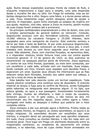 ação. Numa dessas expedições acampou frente da cidade de Rubi, e
enquanto inspecionava o lugar para o assalto, uma seta disparada
desde a muralha lhe deu no olho. Em Praga foi extraída, mas ao ter
barbas desgarrou-lhe o olho. Seguiu uma febre, e a duras penas salvou
a vida. Ficou totalmente cego, porém desejoso ainda de ajudar o
exército. O imperador, quem tinha chamado os estados do império em
sua ajuda, resolveu, com eles, atacar a Zisca no inverno, porém muitas
de suas tropas foram embora até a primavera.
Os príncipes confederados empreenderam o sítio de Soisin, mas com
a simples aproximação do general boêmio se retiraram. Contudo,
Segismundo avançou com seu formidável exército, consistente em
15.000 efetivos da cavalaria húngara e 25.000 infantes, bem
equipados para uma campanha de inverno. Este exército semeou o
terror por todo o leste da Boêmia. Aí por onde avançava Segismundo,
os magistrados das cidades colocavam as chaves a seus pés, e eram
tratados com dureza ou com favor segundo seus méritos em sua
causa. Não obstante, Zisca, com marchas forçadas, se aproximou dele,
e o imperador resolveu tentar fortuna mais uma vez contra aquele
invencível general. O 13 de janeiro de 1422, os dois exércitos se
encontraram na espaçosa planície perto de Kremnitz. Zisca apareceu
no centro de sua linha frontal, guardado, ou mais bem conduzido, por
um cavalheiro a cada lado, armado com um machado. Suas tropas,
tendo cantado um hino, tiraram suas espadas com decidida frieza, e
esperaram um sinal. Quando seus oficiais lhe informaram que as filas
estavam todas bem fechadas, brandiu seu sabre sobre sua cabeça, o
que foi o sinal do início da batalha.
Esta batalha tem sido descrita como um terrível espetáculo. Toda
aquela planície constituiu uma contínua cena de desordem. O exército
imperial se lançou à fuga para os confins da Moravia, sendo fustigados
pelos taboritas na retaguarda sem descanso algum. O rio Igla, que
estava gelado, se opus a sua passagem. Pressionados furiosamente
pelo inimigo, muitos da infantaria, e todo o corpo da cavalaria,
tentaram passar o rio. O gelo cedeu, e não menos de dois mil
encontraram seu fim naquelas águas. Zisca voltou agora a Tabor,
carregado com todos os despojos e troféus que poderia dar a mais
completa vitória.
Zisca começou a dar sua atenção agora a Reforma. Proibiu todas as
orações pelos mortos, as imagens, as vestes sacerdotais, os jejuns e as
festas religiosas. Os sacerdotes deviam ser escolhidos por seus
méritos, e ninguém devia ser perseguido por suas opiniões religiosas.
Em tudo, Zisca consultou as mentes liberais, e não fez nada sem um
consenso geral. Teve lugar em Praga um alarmante desacordo entre os
magistrados calixtanos, ou receptores do sacramento em ambas
espécies, e os taboritas, nove de cujos chefes foram arrestados em
 