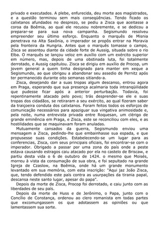 privado e executados. A plebe, enfurecida, deu morte aos magistrados,
e a questão terminou sem mais conseqüências. Tendo ficado os
calixtanos afundados no desprezo, se pediu a Zisca que aceitasse a
coroa da Boêmia, ao qual ele recusou nobremente, e se dedicou a
preparar-se para sua nova campanha. Segismundo resolveu
empreender seu último esforço. Enquanto o marquês de Misnia
penetrava na Alta Saxônia, o imperador se propôs entrar na Moravia
pela fronteira da Hungria. Antes que o marquês tomasse o campo,
Zisca se assentou diante da cidade forte de Aussig, situada sobre o rio
Elba. O marquês se lançou veloz em auxílio com um exército superior
em número, mas, depois de uma obstinada luta, foi totalmente
derrotado, e Aussig capitulou. Zisca se dirigiu em auxílio de Procop, um
jovem general a quem tinha designado para manter em xeque a
Segismundo, ao que obrigou a abandonar seu assedio de Pernitz após
ter permanecido durante oito semanas sitiando-a.
Zisca, desejando dar a suas tropas algum descanso, entrou agora
em Praga, esperando que sua presença acalmaria toda intranqüilidade
que pudesse ficar após a anterior perturbação. Todavia, foi
repentinamente atacado pelo povo; trás desprender-se ele e suas
tropas dos cidadãos, se retiraram a seu exército, ao qual fizeram saber
da traiçoeira conduta dos calixtanos. Foram feitos todos os esforços de
comunicação necessários para apaziguar sua vingativa animosidade e,
pela noite, numa entrevista privada entre Roquesan, um clérigo de
grande eminência em Praga, e Zisca, este se reconciliou com eles, e as
hostilidades que se maquinavam foram anuladas.
Mutuamente cansados da guerra, Segismundo enviou uma
mensagem a Zisca, pedindo-lhe que embainhasse sua espada, e que
propusesse suas condições. Estabelecendo-se um lugar para as
conferencias, Zisca, com seus principais oficiais, foi encontrar-se com o
imperador. Obrigado a passar por uma zona do país onde a peste
estava causando estragos caiu atacado por ela no castelo de Briscaw, e
partiu desta vida o 6 de outubro de 1424. o mesmo que Moisés,
morreu à vista da consumação de sua obra, e foi sepultado na grande
Igreja de Czaslow, na Boêmia, onde há um grande monumento
levantado em sua memória, com esta inscrição: "Aqui jaz João Zisca,
que, tendo defendido este país contra as usurpações da tirania papal,
descansa neste santo lugar, apesar do papa".
Depois da morte de Zisca, Procop foi derrotado, e caiu junto com as
liberdades de seu país.
Depois da morte de Huss e de Jerônimo, o Papa, junto com o
Concílio de Constança, ordenou ao clero romanista em todas partes
que excomungassem os que adotassem as opiniões ou que
lamentassem sua sorte.
 
