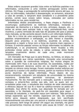 Estas ordens causaram grandes lutas entre os boêmios papistas e os
reformados, conduzindo a uma violenta perseguição contra estes
últimos. Em Praga, a perseguição foi extremamente severa até que, no
final, os reformados, reduzidos à desesperação, se armaram, atacaram
a casa do senado, e lançaram doze senadores e o presidente pelas
janelas, caindo seus corpos sobre lanças, colocadas por outros
reformados na rua, para recebê-los.
Informados destes procedimentos, o Papa chegou a Florência e
excomungou publicamente os boêmios reformados, incitando o
imperador da Alemanha e a todos os reis, príncipes, duques, etc., a
tomar as armas para extirpar toda a raça, prometendo-lhes, como
incentivo, a plena remissão de todo tipo de pecados até para a pessoa
mais malvada, se tão somente davam morte a um reformado boêmio.
Este foi o início de uma sangrenta guerra, porque vários príncipes
papistas empreenderam a extirpação, ou pelo menos a expulsão,
daquele povo proscrito; e os boêmios, acudindo às armas, se
dispuseram a repelir a força com a força da maneira mais vigorosa e
firmeza. O exército papista venceu as forças reformadas na batalha de
Cuttenburgh, e os prisioneiros reformados foram levados a três
profundas minas perto da cidade, e várias centenas deles foram
lançados cruelmente dentro de cada uma, onde morreram
miseravelmente.
Um mercador de Praga que ia para Breslau, na Silésia, se alojou na
mesma pousada que vários sacerdotes. Iniciando uma conversação
sobre a questão da controvérsia religiosa, fez muitos elogios do
martirizado John Huss e de suas doutrinas. Os sacerdotes, irados por
isto, apresentaram denúncia contra ele na manhã seguinte, e foi
lançado no cárcere como herege. Foram realizados muitos esforços por
persuadi-lo a aceitar a fé católico-romana, porém se manteve firme nas
puras doutrinas da Igreja reformada. Pouco depois de seu
encarceramento, colocaram um estudante da universidade na mesma
masmorra. Sendo-lhes permitido conversar, se alentaram
mutuamente. No dia marcado para a execução, quando o carcereiro
começou a amarrá-lhes cordas aos pés, com as quais iam ser
arrastados pelas ruas, o estudante deu mostras de estar aterrorizado,
e ofereceu abjurar de sua fé e fazer-se católico-romano se podia ser
perdoado. Sua oferta foi aceita, sua abjuração foi tomada por um
sacerdote, e foi libertado. Ao pedi-lhe um sacerdote para seguir o
exemplo do estudante, o mercador repus com nobreza: "Não percais o
tempo esperando que me retrate; esperareis em vão. De verdade
tenho pena daquele pobre desgraçado, que tem sacrificado
miseravelmente sua alma por uns poucos e incertos anos a mais desta
vida gravosa; bem longe de pensar em seguir seu exemplo, me glorio
nos pensamentos mesmos de morrer pela causa de Cristo". Ao ouvir
 