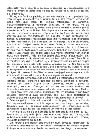 estas palavras, o sacerdote ordenou o carrasco que prosseguisse, e o
preso foi arrastado pelas ruas da cidade, levado ao lugar da execução,
e ali queimado.
Pichel, um fanático papista, apreendeu vinte e quatro protestantes,
entre os que se encontrava o marido de sua filha. Tendo reconhecido
todos eles que eram da religião reformada, os condenou
indiscriminadamente a morrerem afogados no rio Abbis. No dia
marcado para a execução, acudiu uma grande multidão, entre a que se
encontrava a filha de Pichel. Esta digna esposa se lançou aos pés de
seu pai, regando-os com seu choro, e lhe implorou da forma mais
patética que se compadecesse de sua dor, e que perdoasse seu
marido. O endurecido magistrado disse-lhe friamente: "Não intercedas
por ele, filha minha; é um herege, um vil herege". A isto ela replicou
nobremente: "Sejam quais forem suas faltas, continua sendo meu
marido, um homem que, num momento como este, é o único que
deveria receber toda minha consideração". Pichel se enfureceu e disse:
"Estás louca! Acaso não podes, após sua morte, encontrar um marido
muito mais digno?". "Não, senhor (disse ela); meus afetos estão nele,
e a mesma morte não dissolverá meus votos matrimoniais". Mas Pichel
se manteve inflexível, e ordenou que se amarrassem as mãos e os pés
dos presos, e que deste jeito fossem lançados no rio. Tão logo como
isto foi executado, a jovem esperou sua oportunidade, pulou na água
e, abraçando-se ao corpo de seu marido, se afundou nele num túmulo
de água. Um exemplo insólito de amor conjugal numa esposa, e de
uma adesão inviolável e um profundo apego a seu marido.
O imperador Fernando, cujo ódio contra os reformados boêmios não
conhecia limites, pensando que não os havia oprimido o bastante,
instituiu um tribunal supremo de corretores, sobre o plano da
Inquisição, com a diferença de que os corretores deviam ser
itinerantes, e ir sempre acompanhados de uma companhia de soldados.
Estes corretores consistiam principalmente em jesuítas, e não havia
apelação possível a suas sentenças, pelo que pode conjeturar-se
facilmente que se tratava de um tribunal verdadeiramente terrível.
Este sanguinário tribunal, assistido por tropas, fez o circuito de
Boêmia, no qual apenas se interrogaram ou viram algum prisioneiro,
deixando que os soldados assassinassem os reformados como
gostassem, e que depois lhes dessem um informe do acontecido.
A primeira vítima de sua crueldade foi um ancião ministro, ao qual
deram morte enquanto jazia doente em seu leito; no dia seguinte
roubaram e assassinaram a outro, e pouco depois a um terceiro,
enquanto predicava no púlpito.
Um nobre e um clérigo que residiam num povoado reformado, ao
ouvirem da proximidade do alto tribunal corretor e das tropas, fugiram
do lugar e se ocultaram. Porém os soldados, ao chegar, apresaram o
 