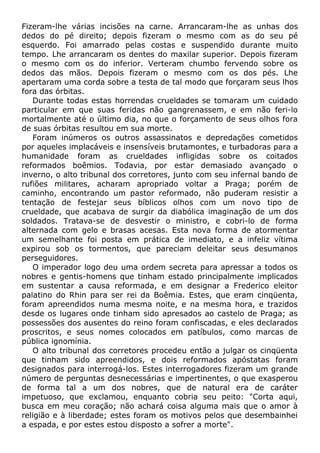 Fizeram-lhe várias incisões na carne. Arrancaram-lhe as unhas dos
dedos do pé direito; depois fizeram o mesmo com as do seu pé
esquerdo. Foi amarrado pelas costas e suspendido durante muito
tempo. Lhe arrancaram os dentes do maxilar superior. Depois fizeram
o mesmo com os do inferior. Verteram chumbo fervendo sobre os
dedos das mãos. Depois fizeram o mesmo com os dos pés. Lhe
apertaram uma corda sobre a testa de tal modo que forçaram seus lhos
fora das órbitas.
Durante todas estas horrendas crueldades se tomaram um cuidado
particular em que suas feridas não gangrenassem, e em não feri-lo
mortalmente até o último dia, no que o forçamento de seus olhos fora
de suas órbitas resultou em sua morte.
Foram inúmeros os outros assassinatos e depredações cometidos
por aqueles implacáveis e insensíveis brutamontes, e turbadoras para a
humanidade foram as crueldades infligidas sobre os coitados
reformados boêmios. Todavia, por estar demasiado avançado o
inverno, o alto tribunal dos corretores, junto com seu infernal bando de
rufiões militares, acharam apropriado voltar a Praga; porém de
caminho, encontrando um pastor reformado, não puderam resistir a
tentação de festejar seus bíblicos olhos com um novo tipo de
crueldade, que acabava de surgir da diabólica imaginação de um dos
soldados. Tratava-se de desvestir o ministro, e cobri-lo de forma
alternada com gelo e brasas acesas. Esta nova forma de atormentar
um semelhante foi posta em prática de imediato, e a infeliz vítima
expirou sob os tormentos, que pareciam deleitar seus desumanos
perseguidores.
O imperador logo deu uma ordem secreta para apressar a todos os
nobres e gentis-homens que tinham estado principalmente implicados
em sustentar a causa reformada, e em designar a Frederico eleitor
palatino do Rhin para ser rei da Boêmia. Estes, que eram cinqüenta,
foram apreendidos numa mesma noite, e na mesma hora, e trazidos
desde os lugares onde tinham sido apresados ao castelo de Praga; as
possessões dos ausentes do reino foram confiscadas, e eles declarados
proscritos, e seus nomes colocados em patíbulos, como marcas de
pública ignomínia.
O alto tribunal dos corretores procedeu então a julgar os cinqüenta
que tinham sido apreendidos, e dois reformados apóstatas foram
designados para interrogá-los. Estes interrogadores fizeram um grande
número de perguntas desnecessárias e impertinentes, o que exasperou
de forma tal a um dos nobres, que de natural era de caráter
impetuoso, que exclamou, enquanto cobria seu peito: "Corta aqui,
busca em meu coração; não achará coisa alguma mais que o amor à
religião e à liberdade; estes foram os motivos pelos que desembainhei
a espada, e por estes estou disposto a sofrer a morte".
 