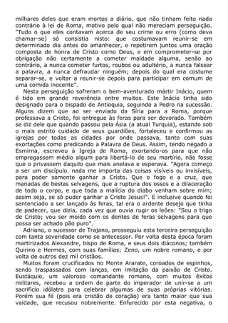 milhares deles que eram mortos a diário, que não tinham feito nada
contrário à lei de Roma, motivo pelo qual não mereciam perseguição.
"Tudo o que eles contavam acerca de seu crime ou erro (como deva
chamar-se) só consistia nisto: que costumavam reunir-se em
determinado dia antes do amanhecer, e repetirem juntos uma oração
composta de honra de Cristo como Deus, e em comprometer-se por
obrigação não certamente a cometer maldade alguma, senão ao
contrário, a nunca cometer furtos, roubos ou adultério, a nunca falsear
a palavra, a nunca defraudar ninguém; depois do qual era costume
separar-se, e voltar a reunir-se depois para participar em comum de
uma comida inocente".
Nesta perseguição sofreram o bem-aventurado mártir Inácio, quem
é tido em grande reverência entre muitos. Este Inácio tinha sido
designado para o bispado de Antioquia, seguindo a Pedro na sucessão.
Alguns dizem que ao ser enviado da Síria para a Roma, porque
professava a Cristo, foi entregue às feras para ser devorado. Também
se diz dele que quando passou pela Ásia (a atual Turquia), estando sob
o mais estrito cuidado de seus guardiões, fortaleceu e confirmou as
igrejas por todas as cidades por onde passava, tanto com suas
exortações como predicando a Palavra de Deus. Assim, tendo negado a
Esmirna, escreveu à Igreja de Roma, exortando-os para que não
empregassem médio algum para libertá-lo de seu martírio, não fosse
que o privassem daquilo que mais anelava e esperava. "Agora começo
a ser um discípulo. nada me importa das coisas visíveis ou invisíveis,
para poder somente ganhar a Cristo. Que o fogo e a cruz, que
manadas de bestas selvagens, que a ruptura dos ossos e a dilaceração
de todo o corpo, e que toda a malícia do diabo venham sobre mim;
assim seja, se só puder ganhar a Cristo Jesus!". E inclusive quando foi
sentenciado a ser lançado às feras, tal era o ardente desejo que tinha
de padecer, que dizia, cada vez que ouvia rugir os leões: "Sou o trigo
de Cristo; vou ser moído com os dentes de feras selvagens para que
possa ser achado pão puro".
Adriano, o sucessor de Trajano, prosseguiu esta terceira perseguição
com tanta severidade como se antecessor. Por volta desta época foram
martirizados Alexandre, bispo de Roma, e seus dois diáconos; também
Quirino e Hermes, com suas famílias; Zeno, um nobre romano, e por
volta de outros dez mil cristãos.
Muitos foram crucificados no Monte Ararate, coroados de espinhos,
sendo traspassados com lanças, em imitação da paixão de Cristo.
Eustáquio, um valoroso comandante romano, com muitos êxitos
militares, recebeu a ordem de parte do imperador de unir-se a um
sacrifício idólatra para celebrar algumas de suas próprias vitórias.
Porém sua fé (pois era cristão de coração) era tanto maior que sua
vaidade, que recusou nobremente. Enfurecido por esta negativa, o
 