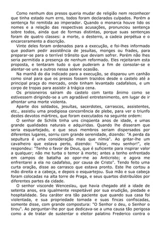 Como nenhum dos presos queria mudar de religião nem reconhecer
que tinha estado num erro, todos foram declarados culpados. Porém a
sentença foi remitida ao imperador. Quando o monarca houve lido os
nomes e a relação das respectivas acusações, pronunciou sentença
sobre todos, ainda que de formas distintas, porque suas sentenças
foram de quatro classes: a morte, o desterro, a cadeia perpétua e o
encarceramento a discrição.
Vinte deles foram ordenados para a execução, e foi-lhes informado
que podiam pedir assistência de jesuítas, monges ou frades, para
preparar-se para o terrível trânsito que deviam sofrer. Porém não lhes
seria permitida a presença de nenhum reformado. Eles rejeitaram esta
proposta, e tentaram tudo o que puderam a fim de consolar-se e
alentar-se uns a outros nessa solene ocasião.
Na manhã do dia indicado para a execução, se disparou um canhão
como sinal para que os presos fossem trazidos desde o castelo até a
principal praça do mercado, onde tinham levantado cadafalsos, e um
corpo de tropas para assistir à trágica cena.
Os prisioneiros saíram do castelo com tanto ânimo como se
estivessem dirigindo-se a um agradável entretenimento, em lugar de ir
afrontar uma morte violenta.
Aparte dos soldados, jesuítas, sacerdotes, carrascos, assistentes,
etc., assistiu uma prodigiosa concorrência de plebe, para ver o triunfo
destes devotos mártires, que foram executados na seguinte ordem:
O senhor de Schilik tinha uns cinqüenta anos de idade, e umas
grande qualidades naturais e adquiridas. Quando lhe disseram que
seria esquartejado, e que seus membros seriam dispersados por
diferentes lugares, sorriu com grande serenidade, dizendo: "A perda da
sepultura é uma consideração mais que nímia". Ao gritar-lhe um
cavalheiro que estava perto, dizendo: "Valor, meu senhor!", ele
respondeu: "Tenho o favor de Deus, que é suficiente para inspirar valor
a qualquer; não me turba o temor à morte; antes a tenho enfrentado
em campos de batalha ao opor-me ao Anticristo; e agora me
enfrentarei a ela no cadafalso, por causa de Cristo". Tendo feito uma
curta oração, disse ao carrasco que estava pronto. Este lhe cortou a
mão direita e a cabeça, e depois o esquartejou. Sua mão e sua cabeça
foram colocadas na alta torre de Praga, e seus quartos distribuídos por
diferentes partes da cidade.
O senhor visconde Wenceslau, que havia chegado até a idade de
setenta anos, era igualmente respeitável por sua erudição, piedade e
hospitalidade. Seu caráter era tão paciente que quando sua casa foi
violentada, e sua propriedade tomada e suas fincas confiscadas,
somente disse, com grande compostura: "O Senhor o deu, o Senhor o
tirou". Ao perguntar-lhe por que dedicava-se a uma causa tão perigosa
como a de tratar de sustentar o eleitor palatino Frederico contra o
 