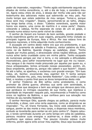 poder do imperador, respondeu: "Tenho agido estritamente segundo os
ditados de minha consciência, e, até o dia de hoje, o considero meu
rei. Agora estou cheio de anos, e desejo dar minha vida para não ser
testemunha dos adicionais males que sobrevirão ao meu país. Faz
muito tempo que estais sedentos de meu sangue. Tomai-o, porque
Deus será meu vingador". Depois, aproximando-se ao talho, afagou
sua longa barba cinza, e disse: "Cabelos veneráveis, quanta maior
honra vos espera, uma coroa de martírio é a vossa parte". Depois,
colocando a cabeça, foi-lhe separada do corpo de um só golpe, e
cravada numa estaca numa parte visível da cidade.
O senhor de Harant era homem de bom sentido, grande piedade e
muita experiência ganha em suas viagens, porquanto tinha visitado os
principais lugares da Europa, Ásia e África. Por isso estava livre de
prejuízos nacionais, e tinha adquirido muito conhecimento.
A acusação em contra deste nobre era que era protestante, e que
tinha feito juramente de adesão a Frederico, eleitor palatino do Rhin,
como rei da Boêmia. Quando chegou ao cadafalso, disse: "Tenho
viajado por muitos países, e atravessado várias nações bíblicas, porém
nunca achei tanta crueldade como em minha pátria. Tenho escapado
de numerosos perigos por mar e terra, e me sobrepôs a dificuldades
inconcebíveis, para sofrer inocentemente no lugar que me viu nascer.
Meu sangue é do mesmo modo procurado por aqueles por quem eu, e
meus antepassados, temos arriscado nossas possessões; porém, oh,
Deus onipotente, perdoa-os, porque não sabem o que fazem!". Depois
foi até o talho, se ajoelhou, e exclamou com grande energia: "Em tuas
mãos, oh, Senhor, encomendo meu espírito! Em Ti tenho sempre
confiado. Recebe-me, pois, meu bendito Redentor". Caiu então o golpe
fatal, e recebeu o ponto final para as dores temporárias desta vida.
O senhor Frederico de Bile sofreu como protestante, e como
promotor da última guerra; afrontou sua sorte com serenidade, e
somente disse que desejava o bem aos amigos que deixava para trás,
que perdoava os inimigos causantes de sua morte, que rejeitava a
autoridade do imperador naquele país, reconhecendo a Frederico como
único rei legítimo da Boêmia, e que confiava para sua salvação nos
méritos de seu bendito Redentor.
O senhor Henrique Otto, quando chegou ao patíbulo, parecia muito
confundido, e disse, com uma certa aspereza, como se dirigindo-se ao
imperador: "Tu, oh tirano Fernando, teu trono está estabelecido em
sangue, porém se das morte a meu corpo, e dispersas meus membros,
contudo se levantarão para sentar-se em juízo contra ti". Depois calou-
se, e tendo caminhado durante um certo tempo em volta do cadafalso,
pareceu recobrar suas energias e acalmar-se, e disse então a um
cavalheiro que estava perto: "Faz poucos minutos estava muito
enfermo, porém agora sinto avivar meu espírito; Deus seja louvado por
 