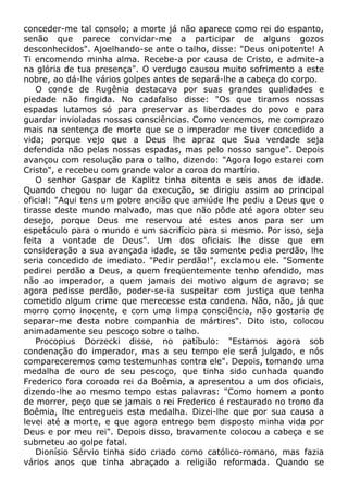 conceder-me tal consolo; a morte já não aparece como rei do espanto,
senão que parece convidar-me a participar de alguns gozos
desconhecidos". Ajoelhando-se ante o talho, disse: "Deus onipotente! A
Ti encomendo minha alma. Recebe-a por causa de Cristo, e admite-a
na glória de tua presença". O verdugo causou muito sofrimento a este
nobre, ao dá-lhe vários golpes antes de separá-lhe a cabeça do corpo.
O conde de Rugênia destacava por suas grandes qualidades e
piedade não fingida. No cadafalso disse: "Os que tiramos nossas
espadas lutamos só para preservar as liberdades do povo e para
guardar invioladas nossas consciências. Como vencemos, me comprazo
mais na sentença de morte que se o imperador me tiver concedido a
vida; porque vejo que a Deus lhe apraz que Sua verdade seja
defendida não pelas nossas espadas, mas pelo nosso sangue". Depois
avançou com resolução para o talho, dizendo: "Agora logo estarei com
Cristo", e recebeu com grande valor a coroa do martírio.
O senhor Gaspar de Kaplitz tinha oitenta e seis anos de idade.
Quando chegou no lugar da execução, se dirigiu assim ao principal
oficial: "Aqui tens um pobre ancião que amiúde lhe pediu a Deus que o
tirasse deste mundo malvado, mas que não pôde até agora obter seu
desejo, porque Deus me reservou até estes anos para ser um
espetáculo para o mundo e um sacrifício para si mesmo. Por isso, seja
feita a vontade de Deus". Um dos oficiais lhe disse que em
consideração a sua avançada idade, se tão somente pedia perdão, lhe
seria concedido de imediato. "Pedir perdão!", exclamou ele. "Somente
pedirei perdão a Deus, a quem freqüentemente tenho ofendido, mas
não ao imperador, a quem jamais dei motivo algum de agravo; se
agora pedisse perdão, poder-se-ia suspeitar com justiça que tenha
cometido algum crime que merecesse esta condena. Não, não, já que
morro como inocente, e com uma limpa consciência, não gostaria de
separar-me desta nobre companhia de mártires". Dito isto, colocou
animadamente seu pescoço sobre o talho.
Procopius Dorzecki disse, no patíbulo: "Estamos agora sob
condenação do imperador, mas a seu tempo ele será julgado, e nós
compareceremos como testemunhas contra ele". Depois, tomando uma
medalha de ouro de seu pescoço, que tinha sido cunhada quando
Frederico fora coroado rei da Boêmia, a apresentou a um dos oficiais,
dizendo-lhe ao mesmo tempo estas palavras: "Como homem a ponto
de morrer, peço que se jamais o rei Frederico é restaurado no trono da
Boêmia, lhe entregueis esta medalha. Dizei-lhe que por sua causa a
levei até a morte, e que agora entrego bem disposto minha vida por
Deus e por meu rei". Depois disso, bravamente colocou a cabeça e se
submeteu ao golpe fatal.
Dionísio Sérvio tinha sido criado como católico-romano, mas fazia
vários anos que tinha abraçado a religião reformada. Quando se
 
