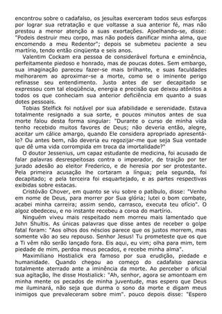 encontrou sobre o cadafalso, os jesuítas exerceram todos seus esforços
por lograr sua retratação e que voltasse a sua anterior fé, mas não
prestou a menor atenção a suas exortações. Ajoelhando-se, disse:
"Podeis destruir meu corpo, mas não podeis danificar minha alma, que
encomendo a meu Redentor"; depois se submeteu paciente a seu
martírio, tendo então cinqüenta e seis anos.
Valentim Cockam era pessoa de considerável fortuna e eminência,
perfeitamente piedoso e honrado, mas de poucas dotes. Sem embargo,
sua imaginação pareceu fazer-se mais brilhante, e suas faculdades
melhorarem ao aproximar-se a morte, como se o iminente perigo
refinasse seu entendimento. Justo antes de ser decapitado se
expressou com tal eloqüência, energia e precisão que deixou atônitos a
todos os que conheciam sua anterior deficiência em quanto a suas
dotes pessoais.
Tobias Stelfick foi notável por sua afabilidade e serenidade. Estava
totalmente resignado a sua sorte, e poucos minutos antes de sua
morte falou desta forma singular: "Durante o curso de minha vida
tenho recebido muitos favores de Deus; não deveria então, alegre,
aceitar um cálice amargo, quando Ele considera apropriado apresentá-
lo? Ou antes bem, não deveria eu regozijar-me que seja Sua vontade
que dê uma vida corrompida em troca da imortalidade?"
O doutor Jessenius, um capaz estudante de medicina, foi acusado de
falar palavras desrespeitosas contra o imperador, de traição por ter
jurado adesão ao eleitor Frederico, e de heresia por ser protestante.
Pela primeira acusação lhe cortaram a língua; pela segunda, foi
decapitado; e pela terceira foi esquartejado, e as partes respectivas
exibidas sobre estacas.
Cristóvão Chover, em quanto se viu sobre o patíbulo, disse: "Venho
em nome de Deus, para morrer por Sua glória; lutei o bom combate,
acabei minha carreira; assim sendo, carrasco, executa teu ofício". O
algoz obedeceu, e no instante recebeu a coroa do martírio.
Ninguém viveu mais respeitado nem morreu mais lamentado que
John Shultis. As únicas palavras que disse antes de receber o golpe
fatal foram: "Aos olhos dos néscios parece que os justos morrem, mas
somente vão ao seu repouso. Senhor Jesus! Tu prometeste que os que
a Ti vêm não serão lançado fora. Eis aqui, eu vim; olha para mim, tem
piedade de mim, perdoa meus pecados, e recebe minha alma".
Maximiliano Hostialick era famoso por sua erudição, piedade e
humanidade. Quando chegou ao começo do cadafalso parecia
totalmente aterrado ante a iminência da morte. Ao perceber o oficial
sua agitação, lhe disse Hostialick: "Ah, senhor, agora se amontoam em
minha mente os pecados de minha juventude, mas espero que Deus
me iluminará, não seja que durma o sono da morte e digam meus
inimigos que prevaleceram sobre mim". pouco depois disse: "Espero
 