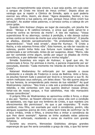que meu arrependimento seja sincero, e que seja aceito, em cujo caso
o sangue de Cristo me lavará de meus crimes". Depois disse ao
verdugo que ia repetir o Cântico de Simeão, após o qual poderia
exercer seu ofício. Assim, ele disse: "Agora despedes, Senhor, a teu
servo, conforme a tua palavra, em paz; porque meus olhos viram tua
salvação". Ao acabar estas palavras, o carrasco cortou a cabeça de um
único golpe.
Quando John Kutnaur chegou ao lugar da execução, um jesuíta lhe
disse: "Abraça a fé católico-romana, a única que pode salvar-te e
armar-te contra os terrores da morte". A isto ele replicou: "Vossa
supersticiosa fé eu aborreço; conduz à perdição, e não desejo outras
armas contra os terrores da morte que uma boa consciência". O jesuíta
se afastou, dizendo sarcasticamente: "Os protestantes são rochas
impenetráveis". "Você está errado", disse-lhe Kurnaur. "É Cristo a
Rocha, e nós estamos firmes nEle". Este homem, ao não ter nascido na
nobreza, porém tinha feito sua fortuna num trabalho manual, foi
sentenciado a ser enforcado. Antes de ser suspenso, disse: "Morro, não
por ter cometido crime algum, senão por seguir os ditados de minha
consciência, e por defender meu país e minha religião".
Simeão Sussickey era sogro de Kutnaur, e igual que ele, foi
sentenciado à forca. Foi animoso à morte, e parecia impaciente por ser
executado, dizendo: "Cada momento me retarda de entrar no Reino de
Cristo".
Natanael Wodianskey foi enforcado por ter apoiado a causa
protestante e a eleição de Frederico à coroa da Boêmia. Ante a forca,
os jesuítas fizeram tudo o possível por levá-lo a renunciar a sua fé. Ao
verem ineficazes seus esforços, um deles disse: "Se não queres abjurar
de tua heresia, te arrependerás pelo menos de tua rebelião?" Ao qual
Wodnianskey replicou: "Nos tirais a vida sob a pretendida acusação de
rebelião, e não contentes com isso quereis destruir nossas almas;
fartai-vos de nosso sangue, e ficai satisfeitos, mas não manipuleis
nossas consciências".
O próprio filho de Wodnianskey se aproximou então à forca, e disse
a seu pai: "Senhor, se fossem oferecer-vos vossa vida com a condição
da apostasia, vos rogo que vos lembreis de Cristo, e que rejeiteis uns
oferecimentos tão perniciosos". Ao que o pai respondeu: "È muito
aceitável, meu filho, ser exortado por você à constância; porém, não
abrigues suspeitas acerca de mim; antes bem trata de confirmar na fé
a teus irmãos, irmãs e filhos, e ensina-lhes a imitar a constância da
que lhes darei exemplo". Apenas se tinha acabado estas palavras
quando foi enforcado, recebendo a coroa do martírio com grande
fortaleza.
Durante seu encerro, Wenceslao Gisbitzkey abrigou grandes
esperanças de que lhe seria concedida a graça da vida, o que fez temer
 