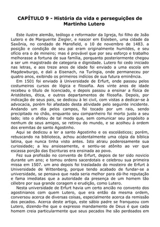 CAPÍTULO 9 - História da vida e perseguições de
Martinho Lutero
Este ilustre alemão, teólogo e reformador da Igreja, foi filho de João
Lutero e de Marguerite Ziegler, e nascer em Eisleben, uma cidade da
Saxônia, no condado de Mansfield, o 10 de novembro de 1483. a
posição e condição de seu pai eram originalmente humildes, e seu
ofício era o de mineiro; mas é provável que por seu esforço e trabalho
melhorasse a fortuna de sua família, porquanto posteriormente chegou
a ser um magistrado de categoria e dignidade. Lutero foi cedo iniciado
nas letras, e aos treze anos de idade foi enviado a uma escola em
Magdewburgo, e dali a Eisenach, na Turíngia, onde permaneceu por
quatro anos, exibindo os primeiros indícios de sua futura eminência.
Em 1501 foi enviado à Universidade de Erfurt, onde passou pelos
costumeiros cursos de lógica e filosofia. Aos vinte anos de idade
recebeu o título de licenciado, e depois passou a ensinar a física de
Aristóteles, ética, e outros departamentos de filosofia. Depois, por
indicação de seus pais, se dedicou à lei civil, com vistas a dedicar-se à
advocacia, porém foi afastado desta atividade pelo seguinte incidente.
Andando um dia pelos campos, foi tocado por um raio, sendo
precipitado no chão, enquanto seu companheiro foi morto justo a seu
lado; isto o afetou de tal modo que, sem comunicar seu propósito a
nenhum de seus amigos, se retirou do mundo, e se acolheu à ordem
dos eremitas de santo Agostinho.
Aqui se dedicou a ler a santo Agostinho e os escolásticos; porém,
rebuscando na biblioteca, achou acidentalmente uma cópia da bíblica
latina, que nunca tinha visto antes. Isto atraiu poderosamente sua
curiosidade; a leu ansiosamente, e sentiu-se atônito ao ver que
escassa porção das Escrituras era ensinada ao povo.
Fez sua profissão no convento de Erfurt, depois de ter sido novicio
durante um ano; e tomou ordens sacerdotais e celebrou sua primeira
missa em 1507. um ano depois foi trasladado do mosteiro de Erfurt à
Universidade de Wittenberg, porque tendo acabado de fundar-se a
universidade, se pensava que nada seria melhor para dá-lhe reputação
e fama imediatas que a autoridade da presença de um homem tão
célebre por sua grande coragem e erudição, como Lutero.
Nesta universidade de Erfurt havia um certo ancião no convento dos
agostinianos com quem Lutero, que era então da mesma ordem,
conversou acerca de diversas coisas, especialmente acerca da remissão
dos pecados. Acerca deste artigo, este sábio padre se franqueou com
Lutero, dizendo-lhe que o expresso mandamento de Deus é que cada
homem creia particularmente que seus pecados lhe são perdoados em
 