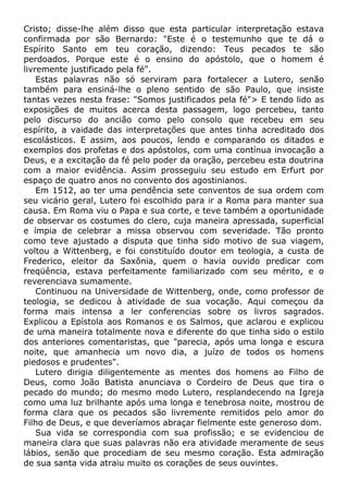 Cristo; disse-lhe além disso que esta particular interpretação estava
confirmada por são Bernardo: "Este é o testemunho que te dá o
Espírito Santo em teu coração, dizendo: Teus pecados te são
perdoados. Porque este é o ensino do apóstolo, que o homem é
livremente justificado pela fé".
Estas palavras não só serviram para fortalecer a Lutero, senão
também para ensiná-lhe o pleno sentido de são Paulo, que insiste
tantas vezes nesta frase: "Somos justificados pela fé"> E tendo lido as
exposições de muitos acerca desta passagem, logo percebeu, tanto
pelo discurso do ancião como pelo consolo que recebeu em seu
espírito, a vaidade das interpretações que antes tinha acreditado dos
escolásticos. E assim, aos poucos, lendo e comparando os ditados e
exemplos dos profetas e dos apóstolos, com uma contínua invocação a
Deus, e a excitação da fé pelo poder da oração, percebeu esta doutrina
com a maior evidência. Assim prosseguiu seu estudo em Erfurt por
espaço de quatro anos no convento dos agostinianos.
Em 1512, ao ter uma pendência sete conventos de sua ordem com
seu vicário geral, Lutero foi escolhido para ir a Roma para manter sua
causa. Em Roma viu o Papa e sua corte, e teve também a oportunidade
de observar os costumes do clero, cuja maneira apressada, superficial
e ímpia de celebrar a missa observou com severidade. Tão pronto
como teve ajustado a disputa que tinha sido motivo de sua viagem,
voltou a Wittenberg, e foi constituído doutor em teologia, a custa de
Frederico, eleitor da Saxônia, quem o havia ouvido predicar com
freqüência, estava perfeitamente familiarizado com seu mérito, e o
reverenciava sumamente.
Continuou na Universidade de Wittenberg, onde, como professor de
teologia, se dedicou à atividade de sua vocação. Aqui começou da
forma mais intensa a ler conferencias sobre os livros sagrados.
Explicou a Epístola aos Romanos e os Salmos, que aclarou e explicou
de uma maneira totalmente nova e diferente do que tinha sido o estilo
dos anteriores comentaristas, que "parecia, após uma longa e escura
noite, que amanhecia um novo dia, a juízo de todos os homens
piedosos e prudentes".
Lutero dirigia diligentemente as mentes dos homens ao Filho de
Deus, como João Batista anunciava o Cordeiro de Deus que tira o
pecado do mundo; do mesmo modo Lutero, resplandecendo na Igreja
como uma luz brilhante após uma longa e tenebrosa noite, mostrou de
forma clara que os pecados são livremente remitidos pelo amor do
Filho de Deus, e que deveríamos abraçar fielmente este generoso dom.
Sua vida se correspondia com sua profissão; e se evidenciou de
maneira clara que suas palavras não era atividade meramente de seus
lábios, senão que procediam de seu mesmo coração. Esta admiração
de sua santa vida atraiu muito os corações de seus ouvintes.
 