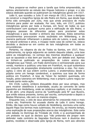 Para preparar-se melhor para a tarefa que tinha empreendido, se
aplicou atentamente ao estudo das línguas hebraica e grega; e a isto
estava dedicado quando se publicaram as indulgências gerais em 1517.
Leão X, que sucedeu a Julio II em março de 1513, teve o desígnio
de construir a magnífica Igreja de são Pedro em Roma, que desde logo
tinha sido começada por Julio, mas que ainda precisava de muito
dinheiro para poder ser acabada. Por isso, leão, em 1517, publicou
indulgências gerais por toda a Europa, em favor de todos os que
contribuíssem com qualquer suma para a edificação de são Pedro; e
designou pessoas de diferentes países para proclamar estas
indulgências e para receber o dinheiro das mesmas. Estes estranhos
procedimentos provocaram muito escândalo em Wittenberg, e de
maneira particular inflamaram o piedoso zelo de Lutero, o qual, sendo
de natural ardoroso e ativo, e incapaz neste caso de conter-se, estava
decidido a declarar-se em contra de tais indulgências em todas as
circunstâncias.
Portanto, na véspera do dia de Todos os Santos, em 1517, fixou
publicamente, na igreja adjacente ao castelo daquela cidade, uma tese
sobre as indulgências; no começo das mesmas desafiava a qualquer
que se opusesse a elas bem por escrito, bem por debate oral. Apenas
se tinham-se publicado as proposições de Lutero acerca das
indulgências que Tetzel, um frade dominicano e comissionado para sua
venda, manteve e publicou uma tese em Frankfurt, na qual sustentava
um conjunto de proposições diretamente contrárias a elas. Fez mais:
agitou o clero de sua ordem contra Lutero; o anatematizou desde o
púlpito como um herege condenável, e queimou sua tese de forma
pública em Frankfurt. A tese de Tetzer foi também queimada, em
reação, pelos luteranos em Wittenberg; mas o próprio Lutero negou ter
tomado parte nesta ação.
Em 1518, Lutero, embora dissuadido disso por seus amigos, mas
para mostrar obediência à autoridade, acudiu ao convento de santo
Agostinho em Heidelberg, onde se celebrava capítulo; e ali manteve, o
26 de abril, uma disputa acerca da "justificação pela fé" que Bucero,
que então estava presente, tomou por escrito, comunicando-a depois a
Beatas Rhenanus, não sem os maiores elogios.
Enquanto isso, o zelo de seus adversários foi crescendo mais e mais
contra ele; finalmente foi acusado diante de Leão X como herege.
Então, tão logo como houve voltado de Heidelberg, escreveu uma carta
àquele Papa nos termos mais submissos; lhe enviou, ao mesmo tempo,
uma explicação de suas proposições acerca das indulgências. Esta carta
está datada no Domingo da Trindade de 1518, e ia acompanhada de
um protesto no qual se declara que "não pretendia ele propor nem
defender nada contrário às Sagradas Escrituras nem à doutrina dos
padres, recebida e observada pela Igreja de Roma, nem aos cânones
 