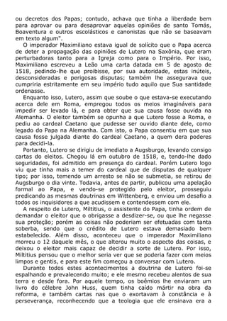 ou decretos dos Papas; contudo, achava que tinha a liberdade bem
para aprovar ou para desaprovar aquelas opiniões de santo Tomás,
Boaventura e outros escolásticos e canonistas que não se baseavam
em texto algum".
O imperador Maximiliano estava igual de solícito que o Papa acerca
de deter a propagação das opiniões de Lutero na Saxônia, que eram
perturbadoras tanto para a Igreja como para o Império. Por isso,
Maximiliano escreveu a Leão uma carta datada em 5 de agosto de
1518, pedindo-lhe que proibisse, por sua autoridade, estas inúteis,
desconsideradas e perigosas disputas; também lhe assegurava que
cumpriria estritamente em seu império tudo aquilo que Sua santidade
ordenasse.
Enquanto isso, Lutero, assim que soube o que estava-se executando
acerca dele em Roma, empregou todos os meios imagináveis para
impedir ser levado lá, e para obter que sua causa fosse ouvida na
Alemanha. O eleitor também se opunha a que Lutero fosse a Roma, e
pediu ao cardeal Caetano que pudesse ser ouvido diante dele, como
legado do Papa na Alemanha. Com isto, o Papa consentiu em que sua
causa fosse julgada diante do cardeal Caetano, a quem dera poderes
para decidi-la.
Portanto, Lutero se dirigiu de imediato a Augsburgo, levando consigo
cartas do eleitos. Chegou lá em outubro de 1518, e, tendo-lhe dado
seguridades, foi admitido em presença do cardeal. Porém Lutero logo
viu que tinha mais a temer do cardeal que de disputas de qualquer
tipo; por isso, temendo um arresto se não se submetia, se retirou de
Augsburgo o dia vinte. Todavia, antes de partir, publicou uma apelação
formal ao Papa, e vendo-se protegido pelo eleitor, prosseguiu
predicando as mesmas doutrinas em Wittenberg, e enviou um desafio a
todos os inquisidores a que acudissem e contendessem com ele.
A respeito de Lutero, Miltitius, o assistente do Papa, tinha ordem de
demandar o eleitor que o obrigasse a desdizer-se, ou que lhe negasse
sua proteção; porém as coisas não poderiam ser efetuadas com tanta
soberba, sendo que o crédito de Lutero estava demasiado bem
estabelecido. Além disso, aconteceu que o imperador Maximiliano
morreu o 12 daquele mês, o que alterou muito o aspecto das coisas, e
deixou o eleitor mais capaz de decidir a sorte de Lutero. Por isso,
Miltitius pensou que o melhor seria ver que se poderia fazer com meios
limpos e gentis, e para este fim começou a conversar com Lutero.
Durante todos estes acontecimentos a doutrina de Lutero foi-se
espalhando e prevalecendo muito; e ele mesmo recebeu alentos de sua
terra e desde fora. Por aquele tempo, os boêmios lhe enviaram um
livro do célebre John Huss, quem tinha caído mártir na obra da
reforma, e também cartas nas que o exortavam à constância e à
perseverança, reconhecendo que a teologia que ele ensinava era a
 