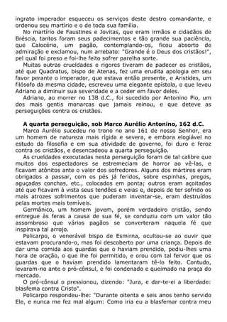 ingrato imperador esqueceu os serviços deste destro comandante, e
ordenou seu martírio e o de toda sua família.
No martírio de Faustines e Jovitas, que eram irmãos e cidadãos de
Bréscia, tantos foram seus padecimentos e tão grande sua paciência,
que Calocério, um pagão, contemplando-os, ficou absorto de
admiração e exclamou, num arrebato: "Grande é o Deus dos cristãos!",
pel qual foi preso e foi-lhe feito sofrer parelha sorte.
Muitas outras crueldades e rigores tiveram de padecer os cristãos,
até que Quadratus, bispo de Atenas, fez uma erudita apologia em seu
favor perante o imperador, que estava então presente, e Aristides, um
filósofo da mesma cidade, escreveu uma elegante epístola, o que levou
Adriano a diminuir sua severidade e a ceder em favor deles.
Adriano, ao morrer no 138 d.C., foi sucedido por Antonino Pio, um
dos mais gentis monarcas que jamais reinou, e que deteve as
perseguições contra os cristãos.
A quarta perseguição, sob Marco Aurélio Antonino, 162 d.C.
Marco Aurélio sucedeu no trono no ano 161 de nosso Senhor, era
um homem de natureza mais rígida e severa, e embora elogiável no
estudo da filosofia e em sua atividade de governo, foi duro e feroz
contra os cristãos, e desencadeou a quarta perseguição.
As crueldades executadas nesta perseguição foram de tal calibre que
muitos dos espectadores se estremeciam de horror ao vê-las, e
ficavam atônitos ante o valor dos sofredores. Alguns dos mártires eram
obrigados a passar, com os pés já feridos, sobre espinhas, pregos,
aguçadas conchas, etc., colocados em ponta; outros eram açoitados
até que ficavam à vista seus tendões e veias e, depois de ter sofrido os
mais atrozes sofrimentos que puderam inventar-se, eram destruídos
pelas mortes mais temíveis.
Germânico, um homem jovem, porém verdadeiro cristão, sendo
entregue às feras a causa de sua fé, se conduziu com um valor tão
assombroso que vários pagãos se converteram naquela fé que
inspirava tal arrojo.
Policarpo, o venerável bispo de Esmirna, ocultou-se ao ouvir que
estavam procurando-o, mas foi descoberto por uma criança. Depois de
dar uma comida aos guardas que o haviam prendido, pediu-lhes uma
hora de oração, o que lhe foi permitido, e orou com tal fervor que os
guardas que o haviam prendido lamentaram tê-lo feito. Contudo,
levaram-no ante o pró-cônsul, e foi condenado e queimado na praça do
mercado.
O pró-cônsul o pressionou, dizendo: "Jura, e dar-te-ei a liberdade:
blasfema contra Cristo".
Policarpo respondeu-lhe: "Durante oitenta e seis anos tenho servido
Ele, e nunca me fez mal algum: Como iria eu a blasfemar contra meu
 