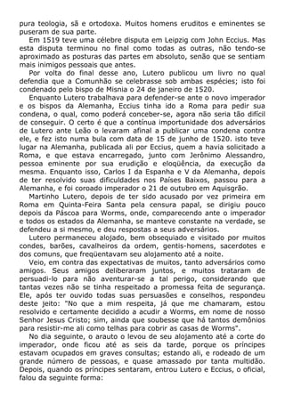 pura teologia, sã e ortodoxa. Muitos homens eruditos e eminentes se
puseram de sua parte.
Em 1519 teve uma célebre disputa em Leipzig com John Eccius. Mas
esta disputa terminou no final como todas as outras, não tendo-se
aproximado as posturas das partes em absoluto, senão que se sentiam
mais inimigos pessoais que antes.
Por volta do final desse ano, Lutero publicou um livro no qual
defendia que a Comunhão se celebrasse sob ambas espécies; isto foi
condenado pelo bispo de Misnia o 24 de janeiro de 1520.
Enquanto Lutero trabalhava para defender-se ante o novo imperador
e os bispos da Alemanha, Eccius tinha ido a Roma para pedir sua
condena, o qual, como poderá conceber-se, agora não seria tão difícil
de conseguir. O certo é que a contínua importunidade dos adversários
de Lutero ante Leão o levaram afinal a publicar uma condena contra
ele, e fez isto numa bula com data de 15 de junho de 1520. isto teve
lugar na Alemanha, publicada ali por Eccius, quem a havia solicitado a
Roma, e que estava encarregado, junto com Jerônimo Alessandro,
pessoa eminente por sua erudição e eloqüência, da execução da
mesma. Enquanto isso, Carlos I da Espanha e V da Alemanha, depois
de ter resolvido suas dificuldades nos Países Baixos, passou para a
Alemanha, e foi coroado imperador o 21 de outubro em Aquisgrão.
Martinho Lutero, depois de ter sido acusado por vez primeira em
Roma em Quinta-Feira Santa pela censura papal, se dirigiu pouco
depois da Páscoa para Worms, onde, comparecendo ante o imperador
e todos os estados da Alemanha, se manteve constante na verdade, se
defendeu a si mesmo, e deu respostas a seus adversários.
Lutero permaneceu alojado, bem obsequiado e visitado por muitos
condes, barões, cavalheiros da ordem, gentis-homens, sacerdotes e
dos comuns, que freqüentavam seu alojamento até a noite.
Veio, em contra das expectativas de muitos, tanto adversários como
amigos. Seus amigos deliberaram juntos, e muitos trataram de
persuadi-lo para não aventurar-se a tal perigo, considerando que
tantas vezes não se tinha respeitado a promessa feita de segurança.
Ele, após ter ouvido todas suas persuasões e conselhos, respondeu
deste jeito: "No que a mim respeita, já que me chamaram, estou
resolvido e certamente decidido a acudir a Worms, em nome de nosso
Senhor Jesus Cristo; sim, ainda que soubesse que há tantos demônios
para resistir-me ali como telhas para cobrir as casas de Worms".
No dia seguinte, o arauto o levou de seu alojamento até a corte do
imperador, onde ficou até as seis da tarde, porque os príncipes
estavam ocupados em graves consultas; estando ali, e rodeado de um
grande número de pessoas, e quase amassado por tanta multidão.
Depois, quando os príncipes sentaram, entrou Lutero e Eccius, o oficial,
falou da seguinte forma:
 