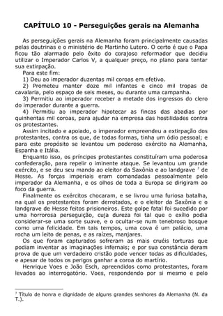 CAPÍTULO 10 - Perseguições gerais na Alemanha
As perseguições gerais na Alemanha foram principalmente causadas
pelas doutrinas e o ministério de Martinho Lutero. O certo é que o Papa
ficou tão alarmado pelo êxito do corajoso reformador que decidiu
utilizar o Imperador Carlos V, a qualquer preço, no plano para tentar
sua extirpação.
Para este fim:
1) Deu ao imperador duzentas mil coroas em efetivo.
2) Prometeu manter doze mil infantes e cinco mil tropas de
cavalaria, pelo espaço de seis meses, ou durante uma campanha.
3) Permitiu ao imperador receber a metade dos ingressos do clero
do imperador durante a guerra.
4) Permitiu ao imperador hipotecar as fincas das abadias por
quinhentas mil coroas, para ajudar na empresa das hostilidades contra
os protestantes.
Assim incitado e apoiado, o imperador empreendeu a extirpação dos
protestantes, contra os que, de todas formas, tinha um ódio pessoal; e
para este propósito se levantou um poderoso exército na Alemanha,
Espanha e Itália.
Enquanto isso, os príncipes protestantes constituíram uma poderosa
confederação, para repelir o iminente ataque. Se levantou um grande
exército, e se deu seu mando ao eleitor da Saxônia e ao landgrave 7
de
Hesse. As forças imperiais eram comandadas pessoalmente pelo
imperador da Alemanha, e os olhos de toda a Europa se dirigiram ao
foco da guerra.
Finalmente os exércitos chocaram, e se livrou uma furiosa batalha,
na qual os protestantes foram derrotados, e o eleitor da Saxônia e o
landgrave de Hesse feitos prisioneiros. Este golpe fatal foi sucedido por
uma horrorosa perseguição, cuja dureza foi tal que o exílio podia
considerar-se uma sorte suave, e o ocultar-se num tenebroso bosque
como uma felicidade. Em tais tempos, uma cova é um palácio, uma
rocha um leito de penas, e as raízes, manjares.
Os que foram capturados sofreram as mais cruéis torturas que
podiam inventar as imaginações infernais; e por sua constância deram
prova de que um verdadeiro cristão pode vencer todas as dificuldades,
e apesar de todos os perigos ganhar a coroa do martírio.
Henrique Voes e João Esch, apreendidos como protestantes, foram
levados ao interrogatório. Voes, respondendo por si mesmo e pelo
7
Título de honra e dignidade de alguns grandes senhores da Alemanha (N. da
T.).
 