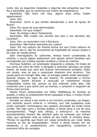 outro, deu as seguintes respostas a algumas das perguntas que lhes
fez o sacerdote, que os examinou por ordem da magistratura.
Sacerdote: Não éreis vós dois, alguns anos atrás, frades
agostinianos?
Voes: Sim.
Sacerdote: Como é que tendes abandonado o seio da Igreja de
Roma?
Voes: Por causa de suas abominações.
Sacerdote: Em que credes?
Voes: No Antigo e Novo Testamento.
Sacerdote: Não credes nos escritos dos pais e nos decretos dos
Concílios?
Voes: Sim, se concordam com a Escritura.
Sacerdote: Não fostes seduzidos por Lutero?
Voes: Ele nos seduziu da mesma forma em que Cristo seduziu os
apóstolos; isto é, não fez conscientes da fragilidade de nossos corpos e
do valor de nossas almas.
Este interrogatório foi suficiente. Ambos foram condenados às
chamas, e pouco depois padeceram com aquela varonil fortaleza que
corresponde aos cristãos quando recebem a coroa do martírio.
Henrique Sutphen, um predicador eloqüente e piedoso, foi tirado de
sua cama em meio da noite, e obrigado a caminhar descalço um longo
trecho, de modo que seus pés ficaram terrivelmente cortados. Pediu
um cavalo, mas os que o conduziam disseram com escárnio: "Um
cavalo para um herege! Não, não, os hereges podem andar descalços".
Quando chegou no lugar de seu destino, foi condenado a morrer
queimado; porém durante a execução se cometeram muitas
indignidades contra ele, porque os que estavam junto dele, não
contentes com o que sofria com as chamas, o cortaram e rasgaram da
forma mais terrível.
Muitos foram assassinados em Halle; Middleburg foi tomado ao
assalto, e todos os protestantes foram passados a faca, e muitos foram
queimados em Viena.
Enviado um oficial a dar morte a um ministro, pretendeu, ao chegar,
que somente queria visitá-lo. o ministro, que não suspeitava suas
cruéis intenções, homenageou seu suposto convidado de modo muito
cordial. Tão logo como a comida acabou, o oficial disse a uns de seus
acompanhantes: "Pegai este clérigo, e enforcai-o". os mesmos
acompanhantes ficaram tão atônitos após as cortesias que tinham
visto, que vacilaram ante as ordens de seu chefe. O ministro disse:
"Pensai no aguilhão que ficará em vossa consciência por violar desta
maneira as leis da hospitalidade". Porém o oficial insistiu em ser
obedecido, e os companheiros, com repugnância, cumpriram o
execrável ofício de verdugos.
 