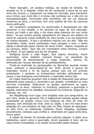 Pedro Spengler, um piedoso teólogo, da cidade de Schalet, foi
lançado no rio e afogado. Antes de ser conduzido à beira do rio que
seria seu túmulo, o expuseram na praça do mercado, para proclamar
seus crimes, que eram não ir a missa, não confessar-se, e não crer na
transubstanciação. Terminada esta cerimônia, ele fez um discurso
excelente ao povo, e terminou com uma espécie de hino de natureza
muito edificante.
Um cavalheiro protestante foi sentenciado à decapitação por não
renunciar a sua religião, e foi animoso ao lugar de sua execução.
Acudiu um frade a seu lado, e lhe disse estas palavras em voz muito
baixa: "Já que tendes grande repugnância em abjurar em público de
vossa fé, sussurrai vossa confissão em meu ouvido, e eu vos absolverei
de vossos pecados". A isto o cavalheiro replicou em voz alta: "Não me
incomodes, frade, tenho confessado meus pecados a sem, e tenho
obtido a absolvição pelos méritos de Jesus Cristo". Depois, dirigindo-se
ao carrasco, disse: "Que não me incomodem estes homens; cumpre
teu ofício". E sua cabeça caiu de um só golpe.
Wolfgang Scuch e João Ruglin, dois dignos ministros, foram
queimados, como também Leonard Keyser, um estudante da
Universidade de Wertembergli; e Jorge Carpenter, bávaro, foi
enforcado por recusar detratar-se do protestantismo.
Tendo-se acalmado as perseguições na Alemanha durante muitos
anos, voltaram a desencadear-se em 1630, devido à guerra do
imperador contra o rei da Suécia, porque este era um príncipe
protestante, e portanto os protestantes alemães defenderam sua
causa, o que exasperou enormemente o imperador contra eles.
As tropas imperiais puseram sítio à cidade de Passewalk (que estava
defendida pelos suecos) e, tomando-a por assalto, cometeram as mais
horríveis crueldades. Destruíram as igrejas, queimaram as casas,
saquearam os bens, mataram os ministros, passaram a guarnição à
espada, enforcaram os cidadãos, estupraram as mulheres, afogaram as
crianças, etc., etc.
Em Magdeburgo teve lugar uma tragédia mais que sanguinária, no
ano 1631, tendo os generais Tilly e Pappenheim tomado aquela cidade
protestante ao assalto, houve uma matança de mais de vinte mil
pessoas, sem distinção de nível, sexo ou idade, e seis mil mais foram
afogadas em sua tentativa de fugir pelo rio Elba. Depois de apaziguar-
se esta fúria, os habitantes restantes foram despidos, açoitados
severamente, cortadas suas orelhas e, amarrados em jugos como bois,
foram soltos.
A cidade de Roxter foi tomada pelo exército papista, e todos seus
habitantes, assim como a guarnição, foram passados à faca; até as
casas foram incendiadas, e os corpos consumidos pelas chamas.
 