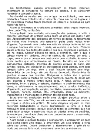 Em Griphenberg, quando prevaleceram as tropas imperiais,
encerraram os senadores na câmara do senado, e os asfixiaram
rodeando-a com palha acesa.
Franhendal se rendeu sob uns artigos de capitulação, mas seus
habitantes foram tratados tão cruelmente como em outros lugares; e
em Heidelberg muitos foram lançados no cárcere e deixados ali para
morrer de fome.
Assim se enumeras as crueldades cometidas pelas tropas imperiais,
sob o conde Tilly, na Saxônia:
Estrangulação pela metade, recuperação das pessoas, e volta a
começar. Aplicação de afiladas rodas sobre os dedos das mãos e dos
pés. Aprisionamento dos polegares em tornos de banco. O forçamento
das coisas mais imundas pela garganta, pelas quais muitos eram
afogados. O prensado com cordas em volta da cabeça de forma tal que
o sangue brotava dos olhos, o nariz, os ouvidos e a boca. Fósforos
acesos ardendo nos dedos das mãos e dos pés, nos braços e pernas, e
até na língua. Colocar pólvora na boca, a acendê-la, com o qual a
cabeça voava em pedaços. Amarrar sacolas de pólvora por todo o
corpo, com o que a pessoa era destrocada pela explosão. Amarrar e
puxar cordas que atravessavam as carnes. Incisões na pele com
instrumentos cortantes. Inserção de arames através do nariz, dos
ouvidos, lábios, etc. pendurar os protestantes pelas pernas, com suas
cabeças sobre um fogo, com o qual ficavam secados pelo fogo.
Pendurá-los de um braço até que ficasse deslocado. Pendurá-los de
ganchos através das costelas. Obrigá-los a beber até a pessoa
arrebentar. Cozer a muitos em fornos ardentes. Fixação de pesos nos
pés, subindo a muitos juntos numa polia. A forca, asfixia, assar,
apunhalar, fritar, o potro, o estupro, destripar, o quebrantamento dos
ossos, o esfolamento, o esquartejamento entre cavalos indômitos,
afogamento, estrangulação, cocção, crucifixão, envenenamento, cortes
de línguas, narizes, orelhas, etc., emparedar, serrar os membros,
trucidamento a machadadas e arrastar dos pés pelas ruas.
Estas enormes crueldades serão uma ultrajem perpétua sobre a
memória do conde Tilly, que não somente cometeu senão que mandou
as tropas a pô-las em prática. Ali onde chegava seguiam as mais
horrendas barbaridades e cruéis depredações; a fome e o fogo
marcavam seus avanços, porque destruía todos os alimentos que não
podia levar consigo, e queimava todas as cidades antes de deixá-las,
de modo que o resultado pleno de suas conquistas eram o assassinato,
a pobreza e a desolação.
A um ancião e piedoso teólogo o desnudaram, o amarraram de boca
para acima sobre uma mesa, e amarraram um gato grande e feroz
sobre seu ventre. Depois beliscaram e atormentaram o gato de tal
modo que em sua fúria abriu o ventre e remordeu as entranhas.
 