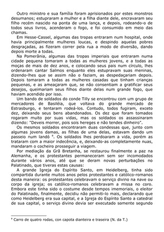 Outro ministro e sua família foram aprisionados por estes monstros
desumanos; estupraram a mulher e a filha diante dele, encravaram seu
filho recém nascido na ponta de uma lança, e depois, rodeando-o de
todos seus livros, acenderam o fogo, e foi consumido em meio das
chamas.
Em Hesse-Cassel, algumas das tropas entraram num hospital, onde
havia principalmente mulheres loucas, e despindo aquelas pobres
desgraçadas, as fizeram correr pela rua a modo de diversão, dando
depois morte a todas.
Na Pomerânia, algumas das tropas imperiais que entraram numa
cidade pequena tomaram a todas as mulheres jovens, e a todas as
moças de mais de dez anos, e colocando seus pais num círculo, lhes
ordenaram cantar Salmos enquanto eles estupravam suas meninas,
dizendo-lhes que se assim não o faziam, as despedaçariam depois.
Depois tomaram a todas as mulheres casadas que tinham crianças
pequenas, e as ameaçaram que, se não consentiam a gratificar seus
desejos, queimariam seus filhos diante delas num grande fogo, que
haviam acendido por isso.
Um bando de soldados do conde Tilly se encontrou com um grupo de
mercadores de Basiléia, que voltava do grande mercado de
Estrasburgo, e tentaram rodeá-los. Contudo, todos fugiram, exceto
dez, deixando seus bens abandonados. Os dez que foram tomados
rogaram muito por suas vidas, mas os soldados os assassinaram
dizendo: "Deveis morrer, pois sois hereges e não tendes dinheiro".
Os mesmos soldados encontraram duas condessas que, junto com
algumas jovens damas, as filhas de uma delas, estavam dando um
passeio num landó 8
. Os soldados lhes perdoaram a vida, porém as
trataram com a maior indecência, e, deixando-as completamente nuas,
mandaram o cocheiro prosseguir a viagem.
Por mediação da Grã Bretanha, se restaurou finalmente a paz na
Alemanha, e os protestantes permaneceram sem ser incomodados
durante vários anos, até que se deram novas perturbações no
Palatinado, que tiveras estas causas:
A grande Igreja do Espírito Santo, em Heidelberg, tinha sido
compartida durante muitos anos pelos protestantes e católico-romanos
desta maneira: os protestantes celebravam o serviço divino na nave ou
corpo da igreja; os católico-romanos celebravam a missa no coro.
Embora este tinha sido o costume desde tempos imemoriais, o eleitor
do Palatinado, finalmente, decidiu não permiti-lo mais, declarando que
como Heidelberg era sua capital, e a Igreja do Espírito Santo a catedral
de sua capital, o serviço divino devia ser executado somente segundo
8
Carro de quatro rodas, con capota dianteira e traseira (N. da T.)
 
