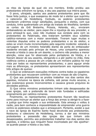 os ritos da Igreja da qual ele era membro. Então proibiu aos
protestantes entrarem na igreja, e deu aos papistas sua inteira posse.
O povo, ultrajado, apelou aos poderes protestantes para que lês
fosse feita justiça, o que exasperou de modo tal o eleitor que suprimiu
o catecismo de Heidelberg. Contudo, os poderes protestantes
acordaram unânimes exigir satisfações, porquanto o eleitos, com sua
conduta, tinha quebrantado um artigo do tratado de Westfalia; também
as cortes da Grã Bretanha, Prússia, Holanda, etc., enviaram
embaixadores ao eleitor, para expor-lhe a injustiça de seu proceder, e
para ameaçá-lo que, caso não mudasse sua conduta para com os
protestantes do Palatinado, eles tratariam também seus súbditos
católico-romanos com a maior severidade. Tiveram lugar muitas e
violentas disputas entre os poderes protestantes e os do eleitor, e
estes se viram muito incrementados pelo seguinte incidente: estando a
carruagem de um ministro holandês diante da porta do embaixador
residente enviado pelo príncipe de Hesse, uma companhia apareceu
levando a hóstia à casa de um doente; o cocheiro não prestou a menor
atenção, coisa que foi observada pelos portadores da hóstia, e o
fizeram descer de seu assento, obrigando-o a pôr joelho no chão. Esta
violência contra a pessoa de um criado de um ministro público foi mal
vista por todos os representantes protestantes; e para aguçar ainda
mais as diferenças, os protestantes apresentaram aos representantes
três artigos de queixa:
1) Que se ordenavam execuções militares contra todos os sapateiros
protestantes que recusavam contribuir com as missas de são Crispino.
2) Que aos protestantes se proibia trabalhar nos dias santos dos
papistas, inclusive na época da colheita, sob penas muito severas, o
que ocasionava graves inconvenientes e causava graves prejuízos às
atividades públicas.
3) Que vários ministros protestantes tinham sido desapossados de
suas igrejas, sob a pretensão de terem sido fundadas e edificadas
originalmente por católico-romanos.
Finalmente, os representantes protestantes ficaram tão taxativos
como para insinuar ao eleitor que a força das armas ia obrigá-lo a fazer
a justiça que tinha negado a sua embaixada. Esta ameaça o voltou à
razão, pois bem conhecia a impossibilidade de empreender uma guerra
contra os poderosos estados que o ameaçavam. Portanto, acedei a que
a nave da Igreja do Espírito Santo fosse devolvida aos protestantes.
Restaurou o catecismo de Heidelberg, tornou a dar aos ministros
protestantes a possessão das igrejas das que tinham sido
desapossados, permitiu aos protestantes trabalhar nos dias santos dos
papistas, e ordenou que ninguém fosse incomodado por não ajoelhar-
se quando passar a hóstia a seu lado.
 