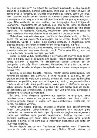 Rei, que me salvou?" Na estaca foi somente amarrado, e não pregado
segundo o costume, porque assegurou-lhes que ia a ficar imóvel; ao
acender-se a fogueira, as chamas rodearam seu corpo, como um arco,
sem tocá-lo; então deram ordem ao carrasco para traspassá-lo com
sua espada, com o qual manou tal quantidade de sangue que apagou o
fogo. Não obstante se deu ordem, por instigação dos inimigos do
Evangelho, especialmente os judeus, que seu corpo fosse consumido
na fogueira, e a petição de seus amigos, que desejavam dar-lhe cristã
sepultura, foi rejeitada. Contudo, recolheram seus ossos e tanto de
seus membros como puderam, e os enterraram decentemente.
Metrodoro, um ministro que predicava denodadamente, e Pionio,
quem fez várias excelentes apologias da fé cristã, foram também
queimados. Carpo e Papilo, dois dignos cristãos, e Agatônica, uma
piedosa mulher, sofreram o martírio em Pergamopolis, na Ásia.
Felicitate, uma ilustre dama romana, de uma família de boa posição,
e muito virtuosa, era uma devota cristã. Tinha sete filhos, aos que
tinha educado na mais exemplar piedade.
Enero, o mais velho, foi flagelado e prensado até morrer com pesas;
Felix e Felipe, que o seguiam em idade, foram descerebrados com
paus; Silvano, o quarto, foi assassinado sendo lançado de um
precipício; e os três filhos menores, Alexandre, Vital e Marcial, foram
decapitados. A mãe foi depois decapitada com a mesma espada que os
outros três.
Justino, o célebre filósofo, morreu mártir nesta perseguição. Era
natural de Napolis, em Sarnária, e tinha nascido o 103 d.C. foi um
grande amante da verdade e erudito universal; investigou as filosofias
estóica e peripatética, e provou a pitagórica, porém, desgostando-lhe a
conduta de um de seus professores, investigou a platônica, na qual
achou grande deleite. Por volta do ano 133, aos trinta anos de idade,
se converteu ao cristianismo, e então, por vez primeira, percebeu a
verdadeira natureza da verdade.
Escreveu uma elegante epístola aos gentios, e empregou seus
talentos para convencer os judeus da verdade dos ritos cristãos.
Dedicou grande tempo a viajar, até que estabeleceu residência em
Roma, no monte Viminal.
Abriu uma escola pública, ensinou a muitos que posteriormente
foram personagens proeminentes, e escreveu um tratado para
confrontar as heresias de todo tipo. Quando os pagãos começaram a
tratar os cristãos com grande severidade, Justino escreveu sua
primeira apologia em favor deles. Este escrito exibe uma grande
erudição e gênio, e fez com que o imperador publicasse um édito em
favor dos cristãos.
Pouco depois entrou em freqüentes discussões com Crescente,
pessoa de vida viciosa, mas que era célebre filósofo cínico; os
 