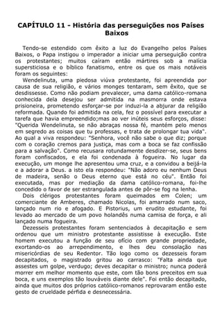 CAPÍTULO 11 - História das perseguições nos Países
Baixos
Tendo-se estendido com êxito a luz do Evangelho pelos Países
Baixos, o Papa instigou o imperador a iniciar uma perseguição contra
os protestantes; muitos caíram então mártires sob a malícia
supersticiosa e o bíblico fanatismo, entre os que os mais notáveis
foram os seguintes:
Wendelinuta, uma piedosa viúva protestante, foi apreendida por
causa de sua religião, e vários monges tentaram, sem êxito, que se
desdissesse. Como não podiam prevalecer, uma dama católico-romana
conhecida dela desejou ser admitida na masmorra onde estava
prisioneira, prometendo esforçar-se por induzi-la a abjurar da religião
reformada. Quando foi admitida na cela, fez o possível para executar a
tarefa que havia empreendido;mas ao ver inúteis seus esforços, disse:
"Querida Wendelinuta, se não abraças nossa fé, mantém pelo menos
em segredo as coisas que tu professas, e trata de prolongar tua vida".
Ao qual a viva respondeu: "Senhora, você não sabe o que diz; porque
com o coração cremos para justiça, mas com a boca se faz confissão
para a salvação". Como recusara rotundamente desdizer-se, seus bens
foram confiscados, e ela foi condenada à fogueira. No lugar da
execução, um monge lhe apresentou uma cruz, e a convidou a beijá-la
e a adorar a Deus. a isto ela respondeu: "Não adoro eu nenhum Deus
de madeira, senão o Deus eterno que está no céu". Então foi
executada, mas por mediação da dama católico-romana, foi-lhe
concedido o favor de ser estrangulada antes de pôr-se fog na lenha.
Dois clérigos protestantes foram queimados em Colen; um
comerciante de Amberes, chamado Nicolas, foi amarrado num saco,
lançado num rio e afogado. E Pistorius, um erudito estudante, foi
levado ao mercado de um povo holandês numa camisa de força, e ali
lançado numa fogueira.
Dezesseis protestantes foram sentenciados à decapitação e sem
ordenou que um ministro protestante assistisse à execução. Este
homem executou a função de seu ofício com grande propriedade,
exortando-os ao arrependimento, e lhes deu consolação nas
misericórdias de seu Redentor. Tão logo como os dezesseis foram
decapitados, o magistrado gritou ao carrasco: "Falta ainda que
assestes um golpe, verdugo; deves decapitar o ministro; nunca poderá
morrer em melhor momento que este, com tão bons preceitos em sua
boca, e uns exemplos tão louváveis diante dele". Foi então decapitado,
ainda que muitos dos próprios católico-romanos reprovaram então este
gesto de crueldade pérfida e desnecessária.
 