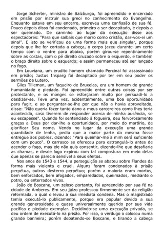 Jorge Scherter, ministro de Salzburgo, foi apreendido e encerrado
em prisão por instruir sua greoi no conhecimento do Evangelho.
Enquanto estava em seu encerro, escreveu uma confissão de sua fé.
Pouco depois disso foi condenado, primeiro a ser decapitado, e depois a
ser queimado. De caminho ao lugar da execução disse aos
espectadores: "Para que saibais que morro como cristão, dar-vos-ei um
sinal". E isto se verificou de uma forma mais que singular, porque
depois que lhe for cortada a cabeça, o corpo jazeu durante um certo
tempo com o ventre para abaixo, porém girou-se repentinamente
sobre as costas, com o pé direito cruzado sobre o esquerdo, e também
o braço direito sobre o esquerdo; e assim permaneceu até ser lançado
no fogo.
Em Louviana, um erudito homem chamado Percinal foi assassinado
em prisão; Justus Insparg foi decapitado por ter em seu poder os
sermões de Lutero.
Giles Tilleman, um faqueiro de Bruxelas, era um homem de grande
humanidade e piedade. Foi apreendido entre outras coisas por ser
protestante, e os monges se esforçaram muito por persuadi-lo a
desdizer-se. Teve uma vez, acidentalmente, uma boa oportunidade
para fugir, e ao perguntar-se-lhe por que não a havia aproveitado,
disse: "Não queria fazer tanto dano a meus carcereiros como lhes teria
acontecido, caso tiverem de responder acerca de minha ausência, se
eu escapasse". Quando foi sentenciado à fogueira, deu fervorosamente
graças a Deus por dar-lhe a oportunidade, por meio do martírio, de
glorificar Seu nome. Vendo no lugar da execução uma grande
quantidade de lenha, pediu que a maior parte da mesma fosse
entregue aos pobres, dizendo: "Para queimar-me a mim será suficiente
com um pouco". O carrasco se ofereceu para estrangulá-lo antes de
acender o fogo, mas ele não quis consentir, dizendo-lhe que desafiaria
as chamas, e desde logo expirou com tal compostura em meio delas
que apenas se parecia sensível a seus efeitos.
Nos anos de 1543 e 1544, a perseguição se abateu sobre Flandes da
forma mais violenta e cruel. Alguns foram condenados à prisão
perpétua, outros desterro perpétuo; porém a maioria eram mortos,
bem enforcados, bem afogados, emparedados, queimados, mediante o
potro, ou enterrados vivos.
João de Boscane, um zeloso portanto, foi apreendido por sua fé na
cidade de Amberes. Em seu juízo professou firmemente ser da religião
reformada, o qual o levou a sua imediata condena. Mas o magistrado
temia executá-lo publicamente, porque era popular devido a sua
grande generosidade e quase universalmente querido por sua vida
pacífica e piedade exemplar. Decidindo-se uma execução privada, se
deu ordem de executá-lo na prisão. Por isso, o verdugo o colocou numa
grande banheira; porém debatendo-se Boscane, e tirando a cabeça
 