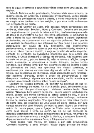 fora da água, o carrasco o apunhalou várias vezes com uma adaga, até
expirar.
João de Buisons, outro protestante, foi apreendido secretamente, na
mesma época, em Amberes, e executado privadamente. Sendo grande
o número de protestantes naquela cidade, e muito respeitado o preso,
os magistrados temiam uma insurreição, e por esta razão ordenaram
sua decapitação na prisão.
No ano do Senhor de 1568, três pessoas foram apreendidas em
Amberes, chamadas Scoblant, Hues y Coomans. Durante seu encerro
se comportaram com grande fortaleza e ânimo, confessando que a mão
de Deus se manifestava no que lhes havia acontecido, e inclinando-se
ante o trono de Sua Providência. Numa epístola a alguns dignitários
protestantes, se expressaram com as seguintes palavras: "Por quanto
é a vontade do Onipotente que soframos por Seu nome e que sejamos
perseguidos por causa de Seu Evangelho, nos submetemos
pacientemente, e estamos gozosos por esta oportunidade; embora a
carne se rebele contra o espírito, e ouça o conselho da velha serpente,
contudo as verdades do Evangelho impedirão que seja aceito seu
conselho, e Cristo esmagará a cabeça da serpente. Não estamos sem
consolo no encerro, porque temos fé; não tememos a aflição, porque
temos esperança; e perdoamos a nossos inimigos, porque temos
caridade. Não tenhais temor por nós, estamos felizes no encerro graças
às promessas de Deus, nos gloriamos em nossas correntes, e
exultamos por sermos considerados dignos de sofrer por causa de
Cristo. Não desejamos ser libertados, senão abençoados com fortaleza;
não pedimos liberdade, senão o poder da perseverança; e não
desejamos mudança alguma em nossa condição, senão aquela que
coloque uma coroa de martírio sobre nossas cabeças".
Scoblant foi julgado primeiro. Ao persistir na profissão de sua fé,
recebeu a sentença de morte. Ao vltar à prisão, pediu seriamente a seu
carcereiro que não permitisse que o visitasse nenhum frade. Disse
assim: "Nenhum bem podem fazer-me, porém podem perturbar-me
muito. Espero que minha salvação já esteja selada no céu, e que o
sangue de Cristo, no qual deposito minha firme confiança, tenha-me
lavado de minhas iniqüidades. Vou agora lançar de mim estas roupas
de barro para ser revestido de uma veste de glória eterna, por cujo
celeste resplendor serei liberado de todos os erros. Espero ser o último
mártir da tirania papal; que a Igreja de Cristo tenha repouso aqui,
como seus servos o terão no além". No dia de sua execução se
despediu pateticamente ed seus companheiros de prisão. Amarrado na
estaca orou fervorosamente a oração do Senhor, e cantou o Salmo 40;
depois encomendou sua alma a Deus, e foi queimado vivo.
Pouco depois Hues morreu em prisão, e por esta circunstância
Coomans escreveu a seus amigos: "Estou agora privado de meus
 