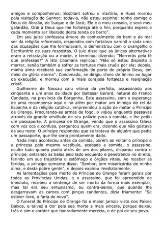 amigos e companheiros; Scoblant sofreu o martírio, e Hues morreu
pela visitação do Senhor; todavia, não estou sozinho: tenho comigo o
Deus de Abraão, de Isaque e de Jacó; Ele é o meu consolo, e será meu
galardão. Orai a Deus que me fortaleça até o fim, porquanto espero a
cada momento ser liberado desta tenda de barro".
Em seu juízo confessou árvore do conhecimento do bem e do mal
ser da religião reformada, respondeu com fortaleza varonil a cada uma
das acusações que lhe formulavam, e demonstrou com o Evangelho o
Escriturário de suas respostas. O juiz disse que as únicas alternativas
eram a retratação ou a morte, e terminou dizendo: "Morrerás pela fé
que professas?" A isto Coomans replicou: "Não só estou disposto a
morrer, senão também a sofrer as torturas mais cruéis por ela; depois,
minha alma receberá sua confirmação de parte do próprio Deus, em
meio da glória eterna". Condenado, se dirigiu cheio de ânimo ao lugar
da execução, e morreu com a mais corajosa fortaleza e resignação
cristã.
Guilherme de Nassau caiu vítima da perfídia, assassinado aos
cinqüenta e um anos de idade por Baltasar Gerard, natural do Franco
Condado, na província da Borgonha. Este assassino, com a esperança
de uma recompensa aqui e no além por matar um inimigo do rei da
Espanha e da religião católica, empreendeu a ação de matar o Príncipe
de Orange. Procurando-se armas de fogo, o vigiou enquanto passavas
através do grande vestíbulo de seu palácio para a comida, e lhe pediu
um passaporte. A princesa de Orange, vendo que o assassino falava
com voz oca e confusa, perguntou quem era, dizendo que não gostava
de seu rosto. O príncipe respondeu que se tratava de alguém que pedia
um passaporte, que lhe seria prontamente dado.
Nada mais aconteceu antes da comida, porém ao voltar o príncipe e
a princesa pelo mesmo vestíbulo, acabada a comida, o assassino,
oculto tudo quanto podia atrás de um dos pilares, disparou contra o
príncipe, entrando as balas pelo lado esquerdo e penetrando no direito,
ferindo em sua trajetória o estômago e órgãos vitais. Ao receber as
feridas, o príncipe somente disse: "Senhor, tem misericórdia de minha
alma, e desta pobre gente", e depois expirou imediatamente.
As lamentações pela morte do Príncipe de Orange foram gerais por
todas as Províncias Unidas, e o assassino, que foi apreendido de
imediato, recebeu a sentença de ser morto da forma mais exemplar,
mas tal era seu entusiasmo, ou contra-senso, que quando lhe
desgarravam as carnes com pinças candentes, dizia friamente: "Se
estiver livre, o faria de novo".
O funeral do Príncipe de Orange foi o maior jamais visto nos Países
Baixos, e talvez a dor pela sua morte a mais sincera, porque deixou
trás e sim o caráter que honradamente merecia, o de pai de seu povo.
 