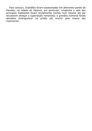 Para concluir, multidões foram assassinadas em diferentes partes de
Flandes; na cidade de Valence, em particular, cinqüenta e sete dos
principais habitantes foram brutalmente mortos num mesmo dia por
recusarem abraçar a superstição romanista; e grandes números foram
deixados enlanguescer na prisão até morrer pelo insano das
masmorras.
 