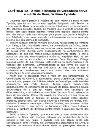 CAPÍTULO 12 - A vida e história do verdadeiro servo
e mártir de Deus, William Tyndale
Devemos agora passar à história do bom mártir de Deus William
Tyndale, que foi um instrumento espécie designado pelo Senhor, e
como vara de Deus para sacudir as raízes interiores e os fundamentos
dos soberbos prelados papais, de maneira que o grande príncipe das
trevas, com seus ímpios esbirros, tendo uma especial inquina contra
ele, não deixou nada sem remover para poder capturá-lo a traição e
com falsidade, e derramar sua vida maliciosamente, como se verá pela
história que aqui damos do sucedido.
William Tyndale, um fiel ministro de Cristo, nasceu perto da fronteira
com Cales, e foi criado desde menino na universidade de Oxford, onde,
por sua longa estância, cresceu tanto no conhecimento das línguas e
de outras artes liberais, como especialmente no conhecimento das
Escrituras, as que sua mente estava especialmente adicta; e isto a
ponto tal que ele, encontrando-se então no Magdalen Hall, lia em
privado a certos estudantes e membros Deus Magdalen College
algumas partes de sua teologia, instruindo-os no conhecimento e na
verdade das Escrituras. Correspondendo-se sua forma de viver e
conversação com as mesmas até ponto tal, que todos os que o
conheciam o consideravam como um homem das mais virtuosas
inclinações e de uma vida irrepreensível.
Assim que foi crescendo mais e mais em seu conhecimento na
Universidade de Oxford, e acumulando graus acadêmicos, vendo sua
oportunidade, passou dali à Universidade de Cambridge, onde também
permaneceu um certo tempo. Tendo agora amadurecido
adicionalmente no conhecimento da Palavra de Deus, deixando aquela
universidade foi a um tal Mestre Welch, um cavalheiro de
Gloucestershire, e ali trabalhou como tutor de seus filhos, estando no
favor de seu senhor. Como este cavalheiro mantinha em sua mesa um
bom cardápio para o público, ali acudia, muitas vezes abades,
prelados, eclesiásticos, com outros doutores e homens de rendas; eles,
sentados à mesma mesa que o Mestre Tyndale, costumavam muitas
vezes conversar e falar acerca de homens eruditos, como Lutero e
Erasmo, e também de diversas controvérsias e questões acerca das
Escrituras.
Então o Mestre Tyndale, que era erudito e bom conhecedor dos
assuntos de Deus, não poupava esforços por mostrá-lhes de forma
simples e lisa seu juízo, e quando eles em algum ponto não
concordavam com Tyndale, ele demonstrava claramente no Livro, e
expunha de maneira direita diante deles as passagens abertas e
 