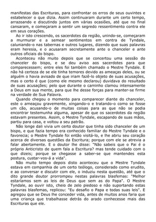manifestas das Escrituras, para confrontar os erros de seus ouvintes e
estabelecer o que dizia. Assim continuaram durante um certo tempo,
arrazoando e discutindo juntos em várias ocasiões, até que no final
cansaram, e começaram a sentir um segredo ressentimento contra ele
em seus corações.
Ao ir isto crescendo, os sacerdotes da região, unindo-se, começaram
a murmurar e a semear sentimentos em contra de Tyndale,
caluniando-o nas tabernas e outros lugares, dizendo que suas palavras
eram heresia, e o acusaram secretamente ante o chanceler e ante
outros oficiais do bispo.
Aconteceu não muito depois que se concertou uma sessão do
chanceler do bispo, e se deu aviso aos sacerdotes para que
comparecessem; entre eles foi também chamado o Mestre Tyndale. E
não há certeza de se ele tinha temores devido as ameaças deles, ou se
alguém o havia avisado de que iriam fazê-lo objeto de suas acusações,
mas o certo é que (como ele mesmo declarou) duvidava do resultado
de suas acusações; pelo que durante o caminho clamou intensamente
a Deus em sua mente, para que lhe desse forças para manter-se firme
na verdade de Sua Palavra.
Quando chegou o momento para comparecer diante do chanceler,
este o ameaçou gravemente, xingando-o e tratando-o como se fosse
um cão, acusando-o de muitas coisas para as que não se podia
encontrar testemunha alguma, apesar de que os sacerdotes da região
estavam presentes. Assim, o Mestre Tyndale, escapando de suas mãos,
partiu para casa, e voltou a seu patrão.
Não longe dali vivia um certo doutor que tinha sido chanceler de um
bispo, e que fazia tempo era conhecido familiar do Mestre Tyndale e o
favorecia; o Mestre Tyndale foi então visitá-lo, e lhe abriu seu coração
acerca de diversas questões da Escritura; porque com ele se atrevia a
falar abertamente. E o doutor lhe disse: "Não sabeis que o Pai é o
próprio Anticristo de quem fala a Escritura? mas tende cuidado com o
que dizeis; porque se chegasse a saber-se que mantendes esta
postura, custar-vos-á a vida".
Não muito tempo depois disto aconteceu que o Mestre Tyndale
estava em companhia de um certo teólogo, considerado como erudito,
e ao conversar e discutir com ele, o induziu nesta questão, até que o
dito grande doutor prorrompeu nestas palavras blasfemas: "Melhor
estaríamos sem as leis de Deus que sem as do Papa". O Mestre
Tyndale, ao ouvir isto, cheio de zelo piedoso e não suportando estas
palavras blasfemas, replicou: "Eu desafio o Papa e todas suas leis". E
agregou que se Deus lhe conceder vida, antes de muitos anos faria que
uma criança que trabalhasse detrás do arado conhecesse mais das
Escrituras que ele.
 