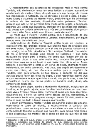 O ressentimento dos sacerdotes foi crescendo mais e mais contra
Tyndale, não diminuindo nunca em seus latidos e acosso, acusando-o
azedamente de muitas coisas, dizendo que era um herege. Ao ver-se
tão incomodado e fustigado, viu-se obrigado a deixar o país, e buscar
outro lugar; e acudindo ao Mestre Welch, pediu-lhe que lhe permitisse
ir embora de boa vontade, dizendo-lhe estas palavras: "Senhor,
percebo que não se me permitirá ficar muito nesta região, e tampouco
podereis vós, ainda que quiserdes, proteger-me das mãos dos clérigos,
cujo desagrado poderia estender-se a vós se continuardes albergando-
me. Isto o sabe Deus; e isto o sentiria eu profundamente".
De modo que o Mestre Tyndale partiu, com o beneplácito de seu
patrão, e se dirigiu imediatamente a Londres, onde predicou por algum
tempo, como tinha feito no campo.
Lembrando-se de Cutberto Tonstal, então bispo de Londres, e
especialmente dos grandes elogios que Erasmo fazia da erudição dele
em suas notas, Tyndale pensou para si que se pudesse colocar-se a
seu serviço, seria feliz. Acudindo a Sir Henrique Guilford, controlador
do rei, e levando consigo uma oração de Isócrates 9
, que tinha
traduzido do grego para o inglês, lhe pediu que falasse por ele ao
mencionado bispo, o que este assim fez; também lhe pediu que
escrevesse uma carta ao bispo e que fosse com ele a vê-lo. Assim
fizeram, e entregaram a carta a um servo do bispo, chamado William
Hebilthwait, um velho conhecido. Mas Deus, que dispõe secretamente o
curso das coisas, viu que não era o melhor para o propósito de
Tyndale, nem para proveito de Sua Igreja, e portanto lhe dei que
achasse pouco favor aos olhos do bispo, o qual respondeu assim: Que
a sua casa estava lotada, que tinha mais do que podia usar, e que lhe
aconselhava buscar por outras partes de Londres onde, disse, não
careceria de ocupação.
Rejeitado pelo bispo, acudiu a Humphrey Mummuth, magistrado de
Londres, e lhe pediu ajuda; este lhe deu hospitalidade em sua casa,
onde viveu Tyndale (como disse Mummuth) como um bom sacerdote,
estudando dia e noite. Só comia carne assada por seu beneplácito, e
tão somente bebia uma pequena cerveja. Nunca foi visto vestido de
linho na casa em todo o tempo em que morou nela.
E assim permaneceu Mestre Tyndale em Londres quase por um ano,
observando o curso do mundo, e especialmente a conduta dos
predicadores, como se vangloriavam e estabeleciam sua autoridade;
contemplando também a pompa dos prelados, com outras mais coisas,
o que desgostava-lhe muitos; até o ponto de que viu que não só não
9
Isócrates (436-338 a.C.), orador e professor ateniense cujos escritos sobre
politica e educação na Grécia do século IV a.C. possuem uma grande
importância e um enorme valor histórico (N. da T., Enciclopédia Encarta de
Microsoft).
 